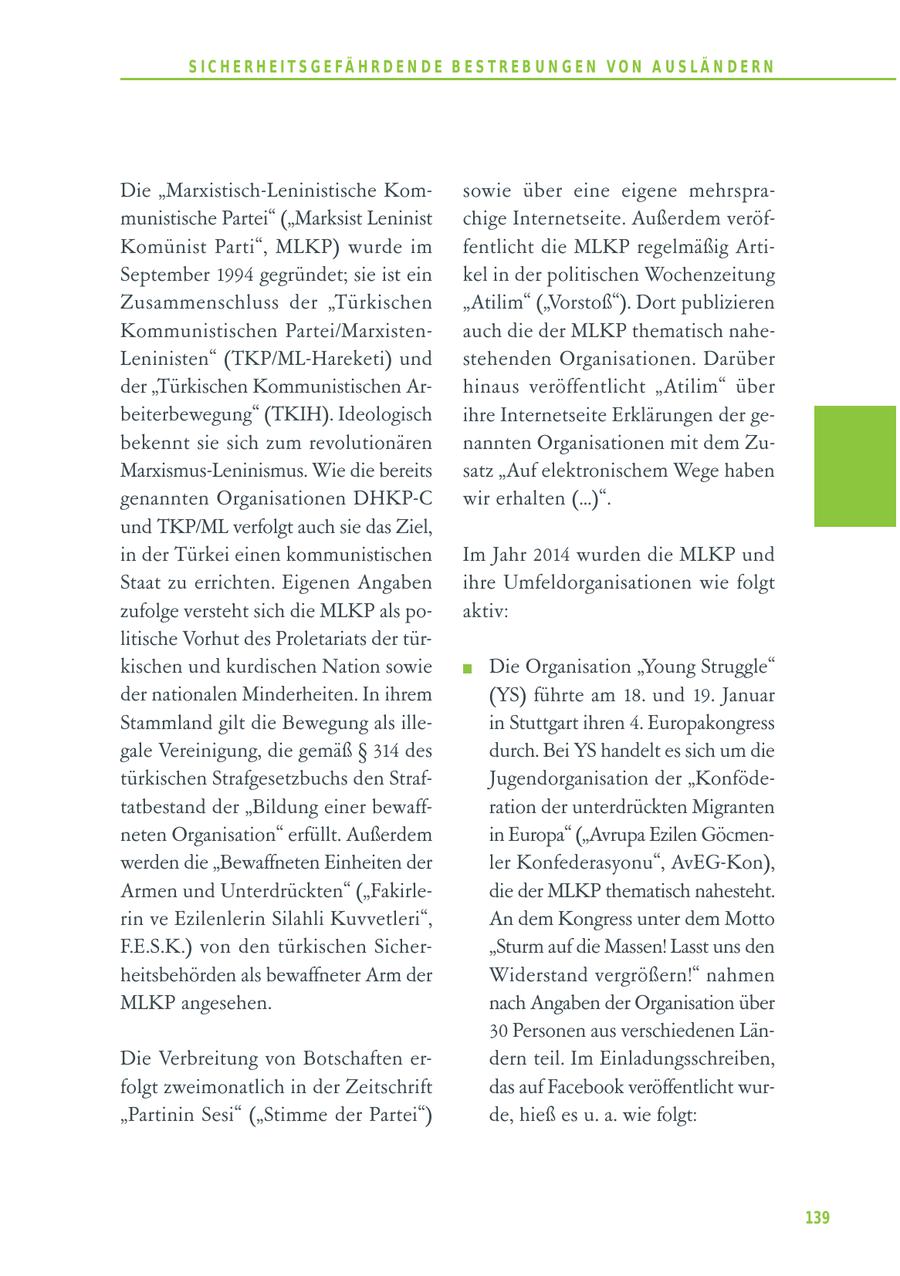 S I C H E R H E I T S G E FÄ H R D E N D E B E S T R E B U N G E N V O N A U S LÄ N D E R N Die "Marxistisch-Leninistische Komsowie über eine eigene mehrspramunistische Partei" ("Marksist Leninist chige Internetseite. Außerdem veröfKomünist Parti", MLKP) wurde im fentlicht die MLKP regelmäßig ArtiSeptember 1994 gegründet; sie ist ein kel in der politischen Wochenzeitung Zusammenschluss der "Türkischen "Atilim" ("Vorstoß"). Dort publizieren Kommunistischen Partei/Marxistenauch die der MLKP thematisch naheLeninisten" (TKP/ML-Hareketi) und stehenden Organisationen. Darüber der "Türkischen Kommunistischen Arhinaus veröffentlicht "Atilim" über beiterbewegung" (TKIH). Ideologisch ihre Internetseite Erklärungen der gebekennt sie sich zum revolutionären nannten Organisationen mit dem ZuMarxismus-Leninismus. Wie die bereits satz "Auf elektronischem Wege haben genannten Organisationen DHKP-C wir erhalten (...)". und TKP/ML verfolgt auch sie das Ziel, in der Türkei einen kommunistischen Im Jahr 2014 wurden die MLKP und Staat zu errichten. Eigenen Angaben ihre Umfeldorganisationen wie folgt zufolge versteht sich die MLKP als poaktiv: litische Vorhut des Proletariats der türkischen und kurdischen Nation sowie Die Organisation "Young Struggle" der nationalen Minderheiten. In ihrem (YS) führte am 18. und 19. Januar Stammland gilt die Bewegung als illein Stuttgart ihren 4. Europakongress gale Vereinigung, die gemäß SS 314 des durch. Bei YS handelt es sich um die türkischen Strafgesetzbuchs den StrafJugendorganisation der "Konfödetatbestand der "Bildung einer bewaffration der unterdrückten Migranten neten Organisation" erfüllt. Außerdem in Europa" ("Avrupa Ezilen Göcmenwerden die "Bewaffneten Einheiten der ler Konfederasyonu", AvEG-Kon), Armen und Unterdrückten" ("Fakirledie der MLKP thematisch nahesteht. rin ve Ezilenlerin Silahli Kuvvetleri", An dem Kongress unter dem Motto F.E.S.K.) von den türkischen Sicher"Sturm auf die Massen! Lasst uns den heitsbehörden als bewaffneter Arm der Widerstand vergrößern!" nahmen MLKP angesehen. nach Angaben der Organisation über 30 Personen aus verschiedenen LänDie Verbreitung von Botschaften erdern teil. Im Einladungsschreiben, folgt zweimonatlich in der Zeitschrift das auf Facebook veröffentlicht wur"Partinin Sesi" ("Stimme der Partei") de, hieß es u. a. wie folgt: 139