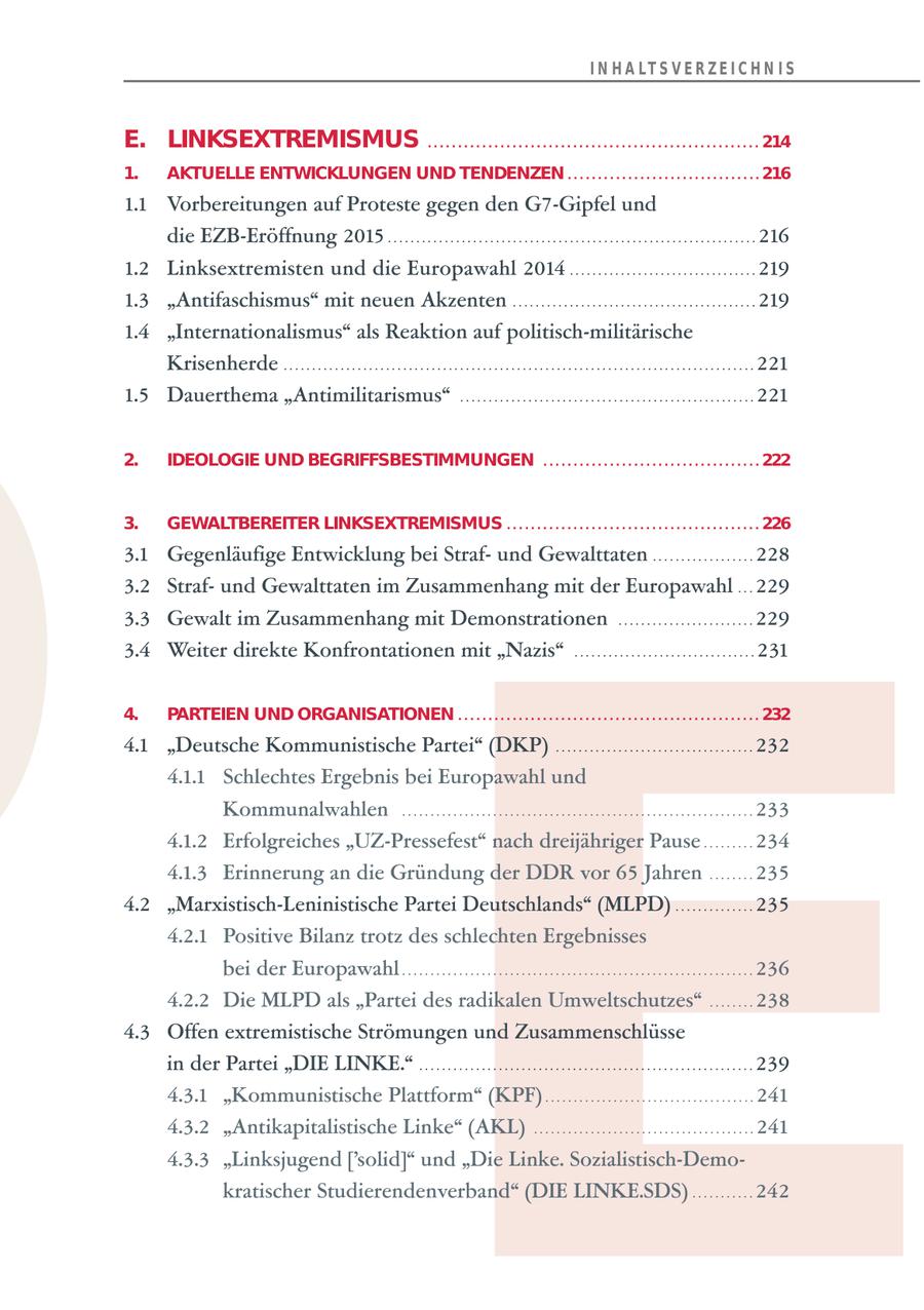 I N H A LT S V E R Z E I C H N I S E. LINKSEXTREMISMUS . . . . . . . . . . . . . . . . . . . . . . . . . . . . . . . . . . . . . . . . . . . . . . . . . . . . . . . 214 1. AKTUELLE ENTWICKLUNGEN UND TENDENZEN . . . . . . . . . . . . . . . . . . . . . . . . . . . . . . . . 216 1.1 Vorbereitungen auf Proteste gegen den G7-Gipfel und E die EZB-Eröffnung 2015 . . . . . . . . . . . . . . . . . . . . . . . . . . . . . . . . . . . . . . . . . . . . . . . . . . . . . . . . . . . . . . . . . 216 1.2 Linksextremisten und die Europawahl 2014 . . . . . . . . . . . . . . . . . . . . . . . . . . . . . . . . . 219 1.3 "Antifaschismus" mit neuen Akzenten . . . . . . . . . . . . . . . . . . . . . . . . . . . . . . . . . . . . . . . . . . . 219 1.4 "Internationalismus" als Reaktion auf politisch-militärische Krisenherde . . . . . . . . . . . . . . . . . . . . . . . . . . . . . . . . . . . . . . . . . . . . . . . . . . . . . . . . . . . . . . . . . . . . . . . . . . . . . . . . . . . 221 1.5 Dauerthema "Antimilitarismus" . . . . . . . . . . . . . . . . . . . . . . . . . . . . . . . . . . . . . . . . . . . . . . . . . . . . 221 2. IDEOLOGIE UND BEGRIFFSBESTIMMUNGEN . . . . . . . . . . . . . . . . . . . . . . . . . . . . . . . . . . . . 222 3. GEWALTBEREITER LINKSEXTREMISMUS . . . . . . . . . . . . . . . . . . . . . . . . . . . . . . . . . . . . . . . . . . 226 3.1 Gegenläufige Entwicklung bei Strafund Gewalttaten . . . . . . . . . . . . . . . . . . 228 3.2 Strafund Gewalttaten im Zusammenhang mit der Europawahl . . . 229 3.3 Gewalt im Zusammenhang mit Demonstrationen . . . . . . . . . . . . . . . . . . . . . . . . 229 3.4 Weiter direkte Konfrontationen mit "Nazis" . . . . . . . . . . . . . . . . . . . . . . . . . . . . . . . . 231 4. PARTEIEN UND ORGANISATIONEN . . . . . . . . . . . . . . . . . . . . . . . . . . . . . . . . . . . . . . . . . . . . . . . . . . 232 4.1 "Deutsche Kommunistische Partei" (DKP) . . . . . . . . . . . . . . . . . . . . . . . . . . . . . . . . . . . 232 4.1.1 Schlechtes Ergebnis bei Europawahl und Kommunalwahlen . . . . . . . . . . . . . . . . . . . . . . . . . . . . . . . . . . . . . . . . . . . . . . . . . . . . . . . . . . . . . . 233 4.1.2 Erfolgreiches "UZ-Pressefest" nach dreijähriger Pause . . . . . . . . . 234 4.1.3 Erinnerung an die Gründung der DDR vor 65 Jahren . . . . . . . . 235 4.2 "Marxistisch-Leninistische Partei Deutschlands" (MLPD) . . . . . . . . . . . . . . 235 4.2.1 Positive Bilanz trotz des schlechten Ergebnisses bei der Europawahl . . . . . . . . . . . . . . . . . . . . . . . . . . . . . . . . . . . . . . . . . . . . . . . . . . . . . . . . . . . . . . 236 4.2.2 Die MLPD als "Partei des radikalen Umweltschutzes" . . . . . . . . 238 4.3 Offen extremistische Strömungen und Zusammenschlüsse in der Partei "DIE LINKE." . . . . . . . . . . . . . . . . . . . . . . . . . . . . . . . . . . . . . . . . . . . . . . . . . . . . . . . . . . . 239 4.3.1 "Kommunistische Plattform" (KPF) . . . . . . . . . . . . . . . . . . . . . . . . . . . . . . . . . . . . . 241 4.3.2 "Antikapitalistische Linke" (AKL) . . . . . . . . . . . . . . . . . . . . . . . . . . . . . . . . . . . . . . . 241 4.3.3 "Linksjugend ['solid]" und "Die Linke. Sozialistisch-Demokratischer Studierendenverband" (DIE LINKE.SDS) . . . . . . . . . . . 242