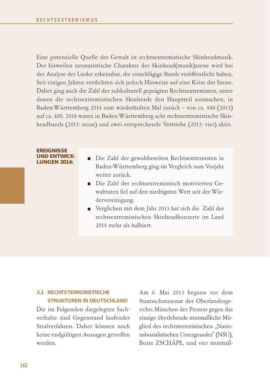 RECHTSEXTREM ISM US Eine potenzielle Quelle der Gewalt ist rechtsextremistische Skinheadmusik. Der bisweilen neonazistische Charakter der Skinhead(musik)szene wird bei der Analyse der Lieder erkennbar, die einschlägige Bands veröffentlicht haben. Seit einigen Jahren verdichten sich jedoch Hinweise auf eine Krise der Szene. Daher ging auch die Zahl der subkulturell geprägten Rechtsextremisten, unter denen die rechtsextremistischen Skinheads den Hauptteil ausmachen, in Baden-Württemberg 2014 zum wiederholten Mal zurück - von ca. 440 (2013) auf ca. 400. 2014 waren in Baden-Württemberg acht rechtsextremistische Skinheadbands (2013: neun) und zwei entsprechende Vertriebe (2013: vier) aktiv. EREIGNISSE UND ENTWICKDie Zahl der gewaltbereiten Rechtsextremisten in LUNGEN 2014: Baden-Württemberg ging im Vergleich zum Vorjahr weiter zurück. Die Zahl der rechtsextremistisch motivierten Gewalttaten fiel auf den niedrigsten Wert seit der Wiedervereinigung. Verglichen mit dem Jahr 2013 hat sich die Zahl der rechtsextremistischen Skinheadkonzerte im Land 2014 mehr als halbiert. 3.1 RECHTSTERRORISTISCHE Am 6. Mai 2013 begann vor dem STRUKTUREN IN DEUTSCHLAND Staatsschutzsenat des OberlandesgeDie im Folgenden dargelegten Sachrichts München der Prozess gegen das verhalte sind Gegenstand laufender einzige überlebende mutmaßliche MitStrafverfahren. Daher können noch glied des rechtsterroristischen "Natiokeine endgültigen Aussagen getroffen nalsozialistischen Untergrundes" (NSU), werden. Beate ZSCHÄPE, und vier mutmaß162