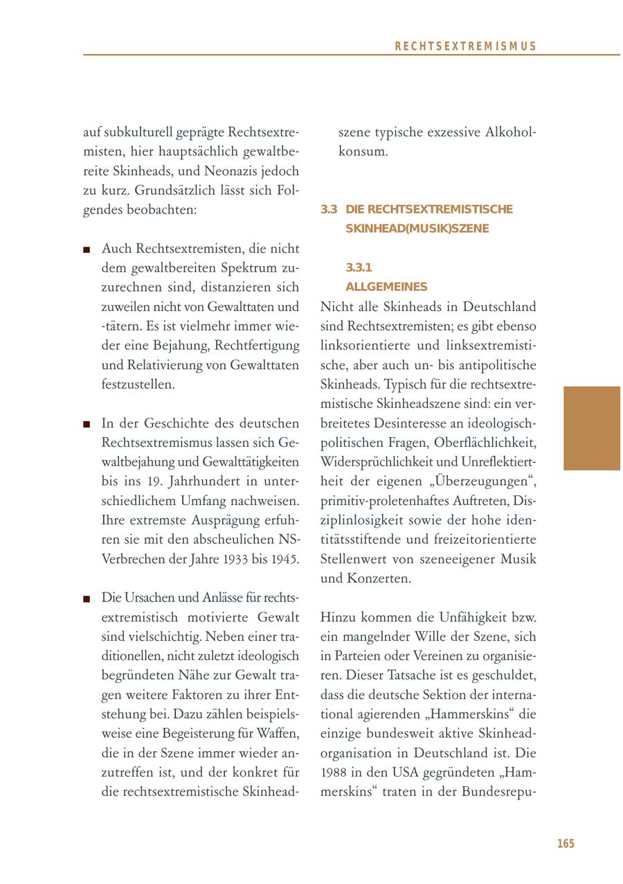 RECHTSEXTREM ISM US auf subkulturell geprägte Rechtsextreszene typische exzessive Alkoholmisten, hier hauptsächlich gewaltbekonsum. reite Skinheads, und Neonazis jedoch zu kurz. Grundsätzlich lässt sich Folgendes beobachten: 3.3 DIE RECHTSEXTREMISTISCHE SKINHEAD(MUSIK)SZENE Auch Rechtsextremisten, die nicht dem gewaltbereiten Spektrum zu3.3.1 zurechnen sind, distanzieren sich ALLGEMEINES zuweilen nicht von Gewalttaten und Nicht alle Skinheads in Deutschland -tätern. Es ist vielmehr immer wiesind Rechtsextremisten; es gibt ebenso der eine Bejahung, Rechtfertigung linksorientierte und linksextremistiund Relativierung von Gewalttaten sche, aber auch unbis antipolitische festzustellen. Skinheads. Typisch für die rechtsextremistische Skinheadszene sind: ein verIn der Geschichte des deutschen breitetes Desinteresse an ideologischRechtsextremismus lassen sich Gepolitischen Fragen, Oberflächlichkeit, waltbejahung und Gewalttätigkeiten Widersprüchlichkeit und Unreflektiertbis ins 19. Jahrhundert in unterheit der eigenen "Überzeugungen", schiedlichem Umfang nachweisen. primitiv-proletenhaftes Auftreten, DisIhre extremste Ausprägung erfuhziplinlosigkeit sowie der hohe idenren sie mit den abscheulichen NStitätsstiftende und freizeitorientierte Verbrechen der Jahre 1933 bis 1945. Stellenwert von szeneeigener Musik und Konzerten. Die Ursachen und Anlässe für rechtsextremistisch motivierte Gewalt Hinzu kommen die Unfähigkeit bzw. sind vielschichtig. Neben einer traein mangelnder Wille der Szene, sich ditionellen, nicht zuletzt ideologisch in Parteien oder Vereinen zu organisiebegründeten Nähe zur Gewalt traren. Dieser Tatsache ist es geschuldet, gen weitere Faktoren zu ihrer Entdass die deutsche Sektion der internastehung bei. Dazu zählen beispielstional agierenden "Hammerskins" die weise eine Begeisterung für Waffen, einzige bundesweit aktive Skinheaddie in der Szene immer wieder anorganisation in Deutschland ist. Die zutreffen ist, und der konkret für 1988 in den USA gegründeten "Hamdie rechtsextremistische Skinheadmerskins" traten in der Bundesrepu165