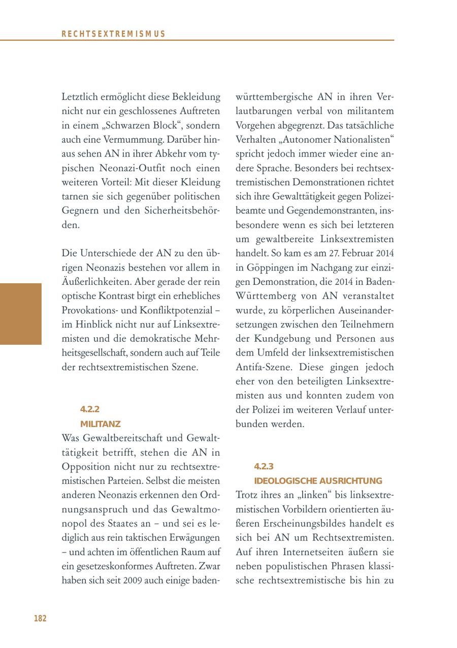 RECHTSEXTREM ISM US Letztlich ermöglicht diese Bekleidung württembergische AN in ihren Vernicht nur ein geschlossenes Auftreten lautbarungen verbal von militantem in einem "Schwarzen Block", sondern Vorgehen abgegrenzt. Das tatsächliche auch eine Vermummung. Darüber hinVerhalten "Autonomer Nationalisten" aus sehen AN in ihrer Abkehr vom tyspricht jedoch immer wieder eine anpischen Neonazi-Outfit noch einen dere Sprache. Besonders bei rechtsexweiteren Vorteil: Mit dieser Kleidung tremistischen Demonstrationen richtet tarnen sie sich gegenüber politischen sich ihre Gewalttätigkeit gegen PolizeiGegnern und den Sicherheitsbehörbeamte und Gegendemonstranten, insden. besondere wenn es sich bei letzteren um gewaltbereite Linksextremisten Die Unterschiede der AN zu den übhandelt. So kam es am 27. Februar 2014 rigen Neonazis bestehen vor allem in in Göppingen im Nachgang zur einziÄußerlichkeiten. Aber gerade der rein gen Demonstration, die 2014 in Badenoptische Kontrast birgt ein erhebliches Württemberg von AN veranstaltet Provokationsund Konfliktpotenzial - wurde, zu körperlichen Auseinanderim Hinblick nicht nur auf Linksextresetzungen zwischen den Teilnehmern misten und die demokratische Mehrder Kundgebung und Personen aus heitsgesellschaft, sondern auch auf Teile dem Umfeld der linksextremistischen der rechtsextremistischen Szene. Antifa-Szene. Diese gingen jedoch eher von den beteiligten Linksextremisten aus und konnten zudem von 4.2.2 der Polizei im weiteren Verlauf unterMILITANZ bunden werden. Was Gewaltbereitschaft und Gewalttätigkeit betrifft, stehen die AN in Opposition nicht nur zu rechtsextre4.2.3 mistischen Parteien. Selbst die meisten IDEOLOGISCHE AUSRICHTUNG anderen Neonazis erkennen den OrdTrotz ihres an "linken" bis linksextrenungsanspruch und das Gewaltmomistischen Vorbildern orientierten äunopol des Staates an - und sei es leßeren Erscheinungsbildes handelt es diglich aus rein taktischen Erwägungen sich bei AN um Rechtsextremisten. - und achten im öffentlichen Raum auf Auf ihren Internetseiten äußern sie ein gesetzeskonformes Auftreten. Zwar neben populistischen Phrasen klassihaben sich seit 2009 auch einige badensche rechtsextremistische bis hin zu 182
