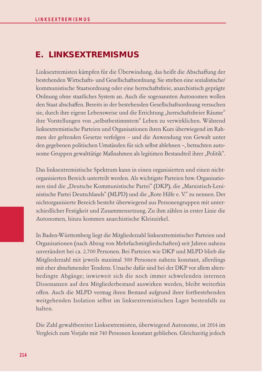 LIN KS EXTREM IS M U S E. LINKSEXTREMISMUS Linksextremisten kämpfen für die Überwindung, das heißt die Abschaffung der bestehenden Wirtschaftsund Gesellschaftsordnung. Sie streben eine sozialistische/ kommunistische Staatsordnung oder eine herrschaftsfreie, anarchistisch geprägte Ordnung ohne staatliches System an. Auch die sogenannten Autonomen wollen den Staat abschaffen. Bereits in der bestehenden Gesellschaftsordnung versuchen sie, durch ihre eigene Lebensweise und die Errichtung "herrschaftsfreier Räume" ihre Vorstellungen von "selbstbestimmtem" Leben zu verwirklichen. Während linksextremistische Parteien und Organisationen ihren Kurs überwiegend im Rahmen der geltenden Gesetze verfolgen - und die Anwendung von Gewalt unter den gegebenen politischen Umständen für sich selbst ablehnen -, betrachten autonome Gruppen gewalttätige Maßnahmen als legitimen Bestandteil ihrer "Politik". Das linksextremistische Spektrum kann in einen organisierten und einen nichtorganisierten Bereich unterteilt werden. Als wichtigste Parteien bzw. Organisationen sind die "Deutsche Kommunistische Partei" (DKP), die "Marxistisch-Leninistische Partei Deutschlands" (MLPD) und die "Rote Hilfe e. V." zu nennen. Der nichtorganisierte Bereich besteht überwiegend aus Personengruppen mit unterschiedlicher Festigkeit und Zusammensetzung. Zu ihm zählen in erster Linie die Autonomen, hinzu kommen anarchistische Kleinzirkel. In Baden-Württemberg liegt die Mitgliederzahl linksextremistischer Parteien und Organisationen (nach Abzug von Mehrfachmitgliedschaften) seit Jahren nahezu unverändert bei ca. 2.700 Personen. Bei Parteien wie DKP und MLPD blieb die Mitgliederzahl mit jeweils maximal 500 Personen nahezu konstant, allerdings mit eher abnehmender Tendenz. Ursache dafür sind bei der DKP vor allem altersbedingte Abgänge; inwieweit sich die noch immer schwelenden internen Dissonanzen auf den Mitgliederbestand auswirken werden, bleibt weiterhin offen. Auch die MLPD vermag ihren Bestand aufgrund ihrer fortbestehenden weitgehenden Isolation selbst im linksextremistischen Lager bestenfalls zu halten. Die Zahl gewaltbereiter Linksextremisten, überwiegend Autonome, ist 2014 im Vergleich zum Vorjahr mit 740 Personen konstant geblieben. Gleichzeitig jedoch 214