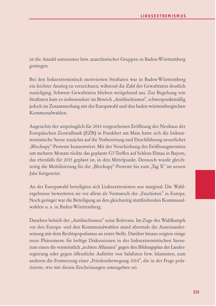 LIN KS EXTREM IS M U S ist die Anzahl autonomer bzw. anarchistischer Gruppen in Baden-Württemberg gestiegen. Bei den linksextremistisch motivierten Straftaten war in Baden-Württemberg ein leichter Anstieg zu verzeichnen, während die Zahl der Gewalttaten deutlich zurückging. Schwere Gewalttaten blieben weitgehend aus. Zur Begehung von Straftaten kam es insbesondere im Bereich "Antifaschismus", schwerpunktmäßig jedoch im Zusammenhang mit der Europawahl und den baden-württembergischen Kommunalwahlen. Angesichts der ursprünglich für 2014 vorgesehenen Eröffnung des Neubaus der Europäischen Zentralbank (EZB) in Frankfurt am Main hatte sich die linksextremistische Szene zunächst auf die Vorbereitung und Durchführung neuerlicher "Blockupy"-Proteste konzentriert. Mit der Verschiebung des Eröffnungstermins um mehrere Monate rückte das geplante G7-Treffen auf Schloss Elmau in Bayern, das ebenfalls für 2015 geplant ist, in den Mittelpunkt. Dennoch wurde gleichzeitig die Mobilisierung für die "Blockupy"-Proteste bis zum "Tag X" im neuen Jahr fortgesetzt. An der Europawahl beteiligten sich Linksextremisten nur marginal. Die Wahlergebnisse bewerteten sie vor allem als Vormarsch der "Faschisten" in Europa. Noch geringer war die Beteiligung an den gleichzeitig stattfindenden Kommunalwahlen u. a. in Baden-Württemberg. Daneben behielt der "Antifaschismus" seine Relevanz. Im Zuge des Wahlkampfs vor den Europaund den Kommunalwahlen stand abermals die Auseinandersetzung mit dem Rechtspopulismus an erster Stelle. Darüber hinaus sorgten einige neue Phänomene für heftige Diskussionen in der linksextremistischen Szene: zum einen die vermeintlich "rechten Allianzen" gegen den Bildungsplan der Landesregierung oder gegen öffentliche Auftritte von Salafisten bzw. Islamisten, zum anderen die Formierung einer "Friedensbewegung 2014", die in der Frage polarisierte, wie mit diesen Erscheinungen umzugehen sei. 215