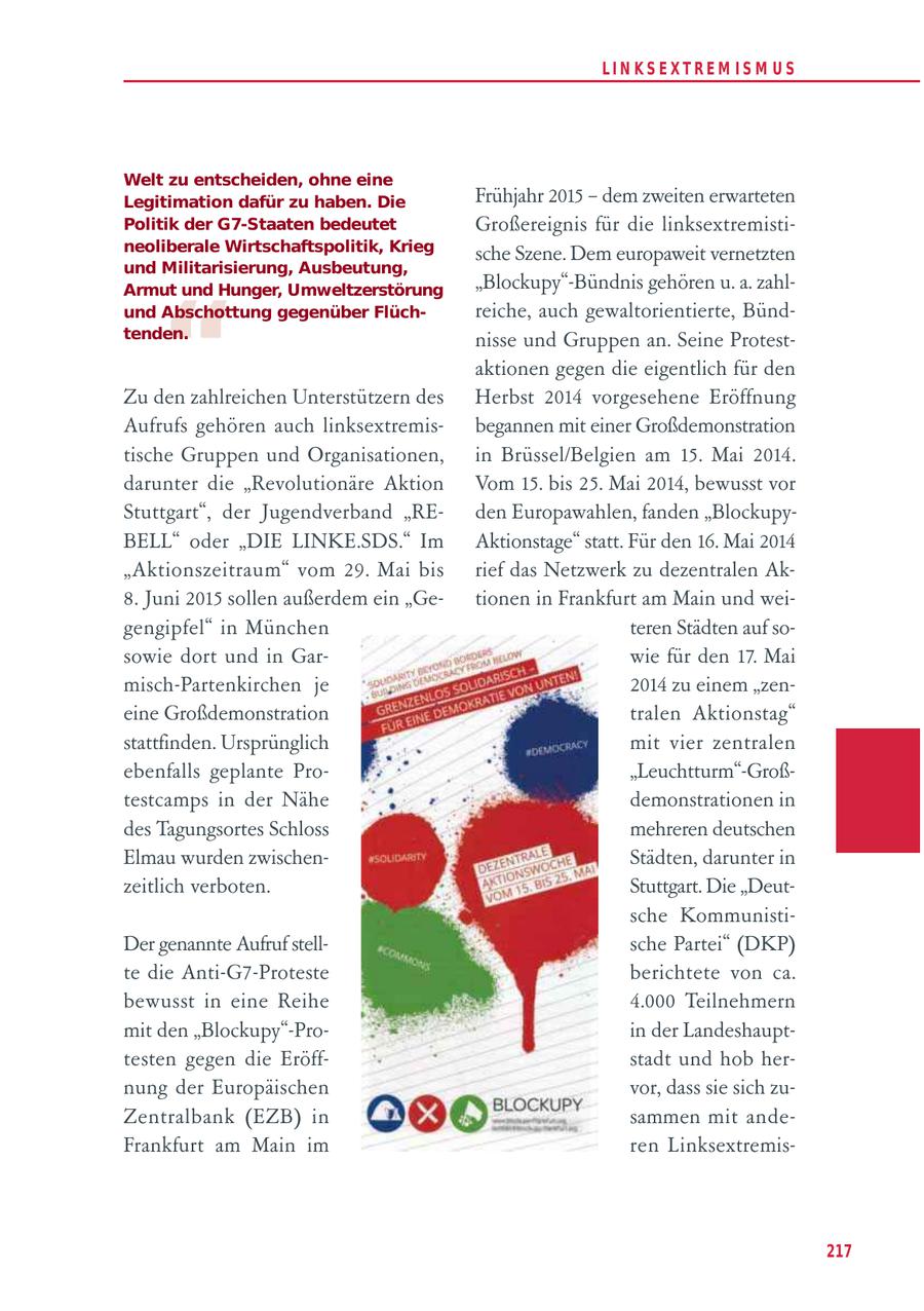 LIN KS EXTREM IS M U S Welt zu entscheiden, ohne eine Legitimation dafür zu haben. Die Frühjahr 2015 - dem zweiten erwarteten Politik der G7-Staaten bedeutet Großereignis für die linksextremistineoliberale Wirtschaftspolitik, Krieg sche Szene. Dem europaweit vernetzten und Militarisierung, Ausbeutung, "Blockupy"-Bündnis gehören u. a. zahl- " Armut und Hunger, Umweltzerstörung und Abschottung gegenüber Flüchreiche, auch gewaltorientierte, Bündtenden. nisse und Gruppen an. Seine Protestaktionen gegen die eigentlich für den Zu den zahlreichen Unterstützern des Herbst 2014 vorgesehene Eröffnung Aufrufs gehören auch linksextremisbegannen mit einer Großdemonstration tische Gruppen und Organisationen, in Brüssel/Belgien am 15. Mai 2014. darunter die "Revolutionäre Aktion Vom 15. bis 25. Mai 2014, bewusst vor Stuttgart", der Jugendverband "REden Europawahlen, fanden "BlockupyBELL" oder "DIE LINKE.SDS." Im Aktionstage" statt. Für den 16. Mai 2014 "Aktionszeitraum" vom 29. Mai bis rief das Netzwerk zu dezentralen Ak8. Juni 2015 sollen außerdem ein "Getionen in Frankfurt am Main und weigengipfel" in München teren Städten auf sosowie dort und in Garwie für den 17. Mai misch-Partenkirchen je 2014 zu einem "zeneine Großdemonstration tralen Aktionstag" stattfinden. Ursprünglich mit vier zentralen ebenfalls geplante Pro"Leuchtturm"-Großtestcamps in der Nähe demonstrationen in des Tagungsortes Schloss mehreren deutschen Elmau wurden zwischenStädten, darunter in zeitlich verboten. Stuttgart. Die "Deutsche KommunistiDer genannte Aufruf stellsche Partei" (DKP) te die Anti-G7-Proteste berichtete von ca. bewusst in eine Reihe 4.000 Teilnehmern mit den "Blockupy"-Proin der Landeshaupttesten gegen die Eröffstadt und hob hernung der Europäischen vor, dass sie sich zuZentralbank (EZB) in sammen mit andeFrankfurt am Main im ren Linksextremis217