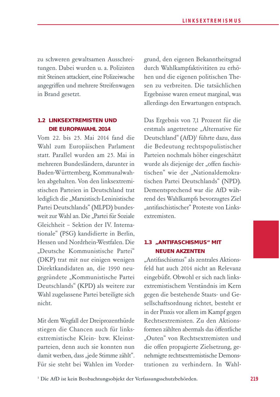 LIN KS EXTREM IS M U S zu schweren gewaltsamen Ausschreigrund, den eigenen Bekanntheitsgrad tungen. Dabei wurden u. a. Polizisten durch Wahlkampfaktivitäten zu erhömit Steinen attackiert, eine Polizeiwache hen und die eigenen politischen Theangegriffen und mehrere Streifenwagen sen zu verbreiten. Die tatsächlichen in Brand gesetzt. Ergebnisse waren erneut marginal, was allerdings den Erwartungen entsprach. 1.2 LINKSEXTREMISTEN UND Das Ergebnis von 7,1 Prozent für die DIE EUROPAWAHL 2014 erstmals angetretene "Alternative für Vom 22. bis 25. Mai 2014 fand die Deutschland" (AfD)1 führte dazu, dass Wahl zum Europäischen Parlament die Bedeutung rechtspopulistischer statt. Parallel wurden am 25. Mai in Parteien nochmals höher eingeschätzt mehreren Bundesländern, darunter in wurde als diejenige der "offen faschisBaden-Württemberg, Kommunalwahtischen" wie der "Nationaldemokralen abgehalten. Von den linksextremitischen Partei Deutschlands" (NPD). stischen Parteien in Deutschland trat Dementsprechend war die AfD wählediglich die "Marxistisch-Leninistische rend des Wahlkampfs bevorzugtes Ziel Partei Deutschlands" (MLPD) bundes"antifaschistischer" Proteste von Linksweit zur Wahl an. Die "Partei für Soziale extremisten. Gleichheit - Sektion der IV. Internationale" (PSG) kandidierte in Berlin, Hessen und Nordrhein-Westfalen. Die 1.3 "ANTIFASCHISMUS" MIT "Deutsche Kommunistische Partei" NEUEN AKZENTEN (DKP) trat mit nur einigen wenigen "Antifaschismus" als zentrales AktionsDirektkandidaten an, die 1990 neufeld hat auch 2014 nicht an Relevanz gegründete "Kommunistische Partei eingebüßt. Obwohl er sich nach linksDeutschlands" (KPD) als weitere zur extremistischem Verständnis im Kern Wahl zugelassene Partei beteiligte sich gegen die bestehende Staatsund Genicht. sellschaftsordnung richtet, besteht er in der Praxis vor allem im Kampf gegen Mit dem Wegfall der Dreiprozenthürde Rechtsextremisten. Zu den Aktionsstiegen die Chancen auch für linksformen zählten abermals das öffentliche extremistische Kleinbzw. Kleinst"Outen" von Rechtsextremisten und parteien, denn auch sie konnten nun die offen propagierte Zielsetzung, gedamit werben, dass "jede Stimme zählt". nehmigte rechtsextremistische DemonsFür sie steht bei Wahlen im Vordertrationen zu verhindern. In Wahl- 1 Die AfD ist kein Beobachtungsobjekt der Verfassungsschutzbehörden. 219