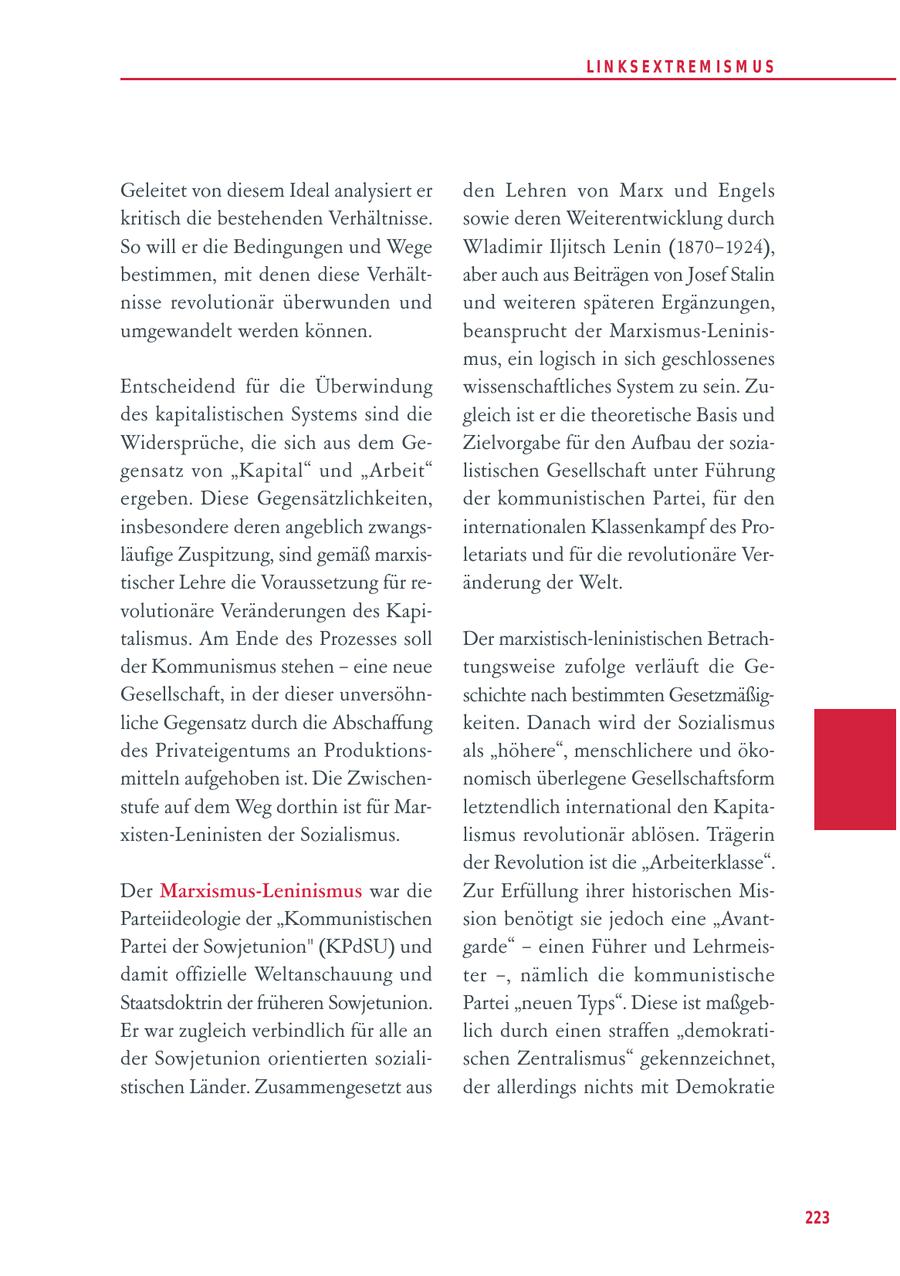 LIN KS EXTREM IS M U S Geleitet von diesem Ideal analysiert er den Lehren von Marx und Engels kritisch die bestehenden Verhältnisse. sowie deren Weiterentwicklung durch So will er die Bedingungen und Wege Wladimir Iljitsch Lenin (1870-1924), bestimmen, mit denen diese Verhältaber auch aus Beiträgen von Josef Stalin nisse revolutionär überwunden und und weiteren späteren Ergänzungen, umgewandelt werden können. beansprucht der Marxismus-Leninismus, ein logisch in sich geschlossenes Entscheidend für die Überwindung wissenschaftliches System zu sein. Zudes kapitalistischen Systems sind die gleich ist er die theoretische Basis und Widersprüche, die sich aus dem GeZielvorgabe für den Aufbau der soziagensatz von "Kapital" und "Arbeit" listischen Gesellschaft unter Führung ergeben. Diese Gegensätzlichkeiten, der kommunistischen Partei, für den insbesondere deren angeblich zwangsinternationalen Klassenkampf des Proläufige Zuspitzung, sind gemäß marxisletariats und für die revolutionäre Vertischer Lehre die Voraussetzung für reänderung der Welt. volutionäre Veränderungen des Kapitalismus. Am Ende des Prozesses soll Der marxistisch-leninistischen Betrachder Kommunismus stehen - eine neue tungsweise zufolge verläuft die GeGesellschaft, in der dieser unversöhnschichte nach bestimmten Gesetzmäßigliche Gegensatz durch die Abschaffung keiten. Danach wird der Sozialismus des Privateigentums an Produktionsals "höhere", menschlichere und ökomitteln aufgehoben ist. Die Zwischennomisch überlegene Gesellschaftsform stufe auf dem Weg dorthin ist für Marletztendlich international den Kapitaxisten-Leninisten der Sozialismus. lismus revolutionär ablösen. Trägerin der Revolution ist die "Arbeiterklasse". Der Marxismus-Leninismus war die Zur Erfüllung ihrer historischen MisParteiideologie der "Kommunistischen sion benötigt sie jedoch eine "AvantPartei der Sowjetunion" (KPdSU) und garde" - einen Führer und Lehrmeisdamit offizielle Weltanschauung und ter -, nämlich die kommunistische Staatsdoktrin der früheren Sowjetunion. Partei "neuen Typs". Diese ist maßgebEr war zugleich verbindlich für alle an lich durch einen straffen "demokratider Sowjetunion orientierten sozialischen Zentralismus" gekennzeichnet, stischen Länder. Zusammengesetzt aus der allerdings nichts mit Demokratie 223