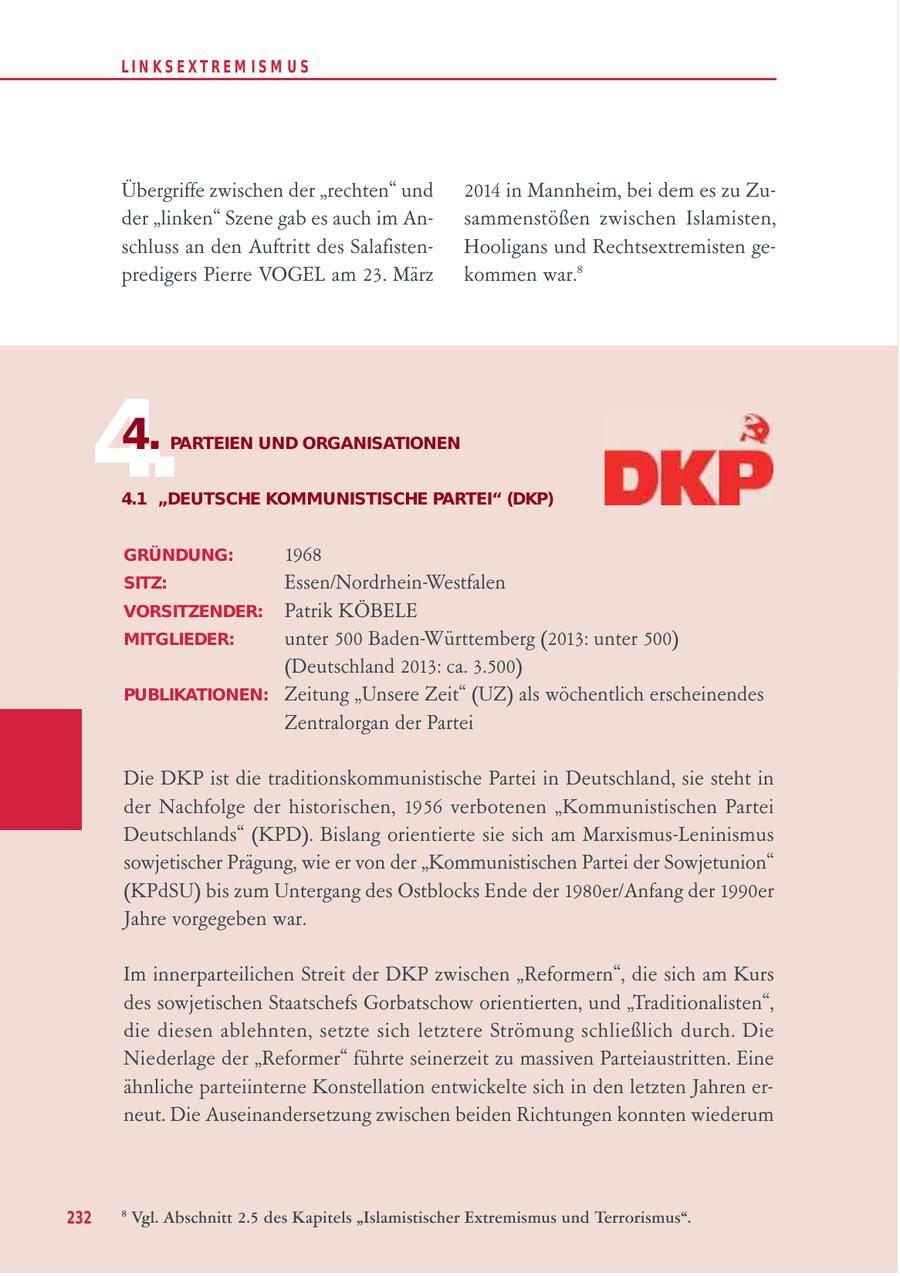 LIN KS EXTREM IS M U S Übergriffe zwischen der "rechten" und 2014 in Mannheim, bei dem es zu Zuder "linken" Szene gab es auch im Ansammenstößen zwischen Islamisten, schluss an den Auftritt des SalafistenHooligans und Rechtsextremisten gepredigers Pierre VOGEL am 23. März kommen war.8 4. 4. PARTEIEN UND ORGANISATIONEN 4.1 "DEUTSCHE KOMMUNISTISCHE PARTEI" (DKP) GRÜNDUNG: 1968 SITZ: Essen/Nordrhein-Westfalen VORSITZENDER: Patrik KÖBELE MITGLIEDER: unter 500 Baden-Württemberg (2013: unter 500) (Deutschland 2013: ca. 3.500) PUBLIKATIONEN: Zeitung "Unsere Zeit" (UZ) als wöchentlich erscheinendes Zentralorgan der Partei Die DKP ist die traditionskommunistische Partei in Deutschland, sie steht in der Nachfolge der historischen, 1956 verbotenen "Kommunistischen Partei Deutschlands" (KPD). Bislang orientierte sie sich am Marxismus-Leninismus sowjetischer Prägung, wie er von der "Kommunistischen Partei der Sowjetunion" (KPdSU) bis zum Untergang des Ostblocks Ende der 1980er/Anfang der 1990er Jahre vorgegeben war. Im innerparteilichen Streit der DKP zwischen "Reformern", die sich am Kurs des sowjetischen Staatschefs Gorbatschow orientierten, und "Traditionalisten", die diesen ablehnten, setzte sich letztere Strömung schließlich durch. Die Niederlage der "Reformer" führte seinerzeit zu massiven Parteiaustritten. Eine ähnliche parteiinterne Konstellation entwickelte sich in den letzten Jahren erneut. Die Auseinandersetzung zwischen beiden Richtungen konnten wiederum 232 8 Vgl. Abschnitt 2.5 des Kapitels "Islamistischer Extremismus und Terrorismus".