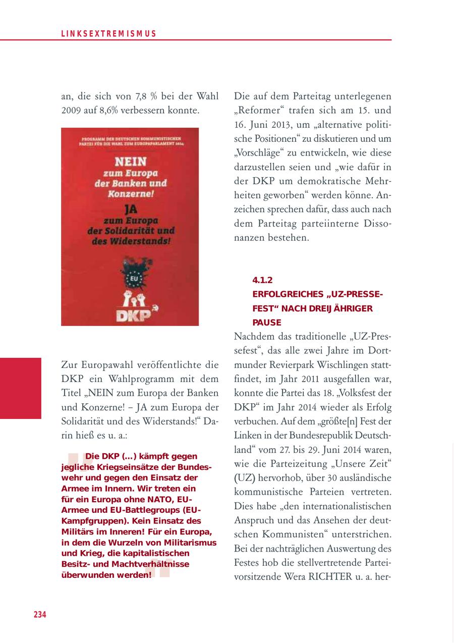 LIN KS EXTREM IS M U S an, die sich von 7,8 % bei der Wahl Die auf dem Parteitag unterlegenen 2009 auf 8,6% verbessern konnte. "Reformer" trafen sich am 15. und 16. Juni 2013, um "alternative politische Positionen" zu diskutieren und um "Vorschläge" zu entwickeln, wie diese darzustellen seien und "wie dafür in der DKP um demokratische Mehrheiten geworben" werden könne. Anzeichen sprechen dafür, dass auch nach dem Parteitag parteiinterne Dissonanzen bestehen. 4.1.2 ERFOLGREICHES "UZ-PRESSEFEST" NACH DREIJ ÄHRIGER PAUSE Nachdem das traditionelle "UZ-Pressefest", das alle zwei Jahre im DortZur Europawahl veröffentlichte die munder Revierpark Wischlingen stattDKP ein Wahlprogramm mit dem findet, im Jahr 2011 ausgefallen war, Titel "NEIN zum Europa der Banken konnte die Partei das 18. "Volksfest der und Konzerne! - JA zum Europa der DKP" im Jahr 2014 wieder als Erfolg " Solidarität und des Widerstands!" Daverbuchen. Auf dem "größte[n] Fest der rin hieß es u. a.: Linken in der Bundesrepublik Deutschland" vom 27. bis 29. Juni 2014 waren, Die DKP (...) kämpft gegen jegliche Kriegseinsätze der Bundeswie die Parteizeitung "Unsere Zeit" wehr und gegen den Einsatz der (UZ) hervorhob, über 30 ausländische Armee im Innern. Wir treten ein kommunistische Parteien vertreten. für ein Europa ohne NATO, EUArmee und EU-Battlegroups (EUDies habe "den internationalistischen Kampfgruppen). Kein Einsatz des Anspruch und das Ansehen der deutMilitärs im Inneren! Für ein Europa, schen Kommunisten" unterstrichen. in dem die Wurzeln von Militarismus Bei der nachträglichen Auswertung des " und Krieg, die kapitalistischen Besitzund Machtverhältnisse Festes hob die stellvertretende Parteiüberwunden werden! vorsitzende Wera RICHTER u. a. her234