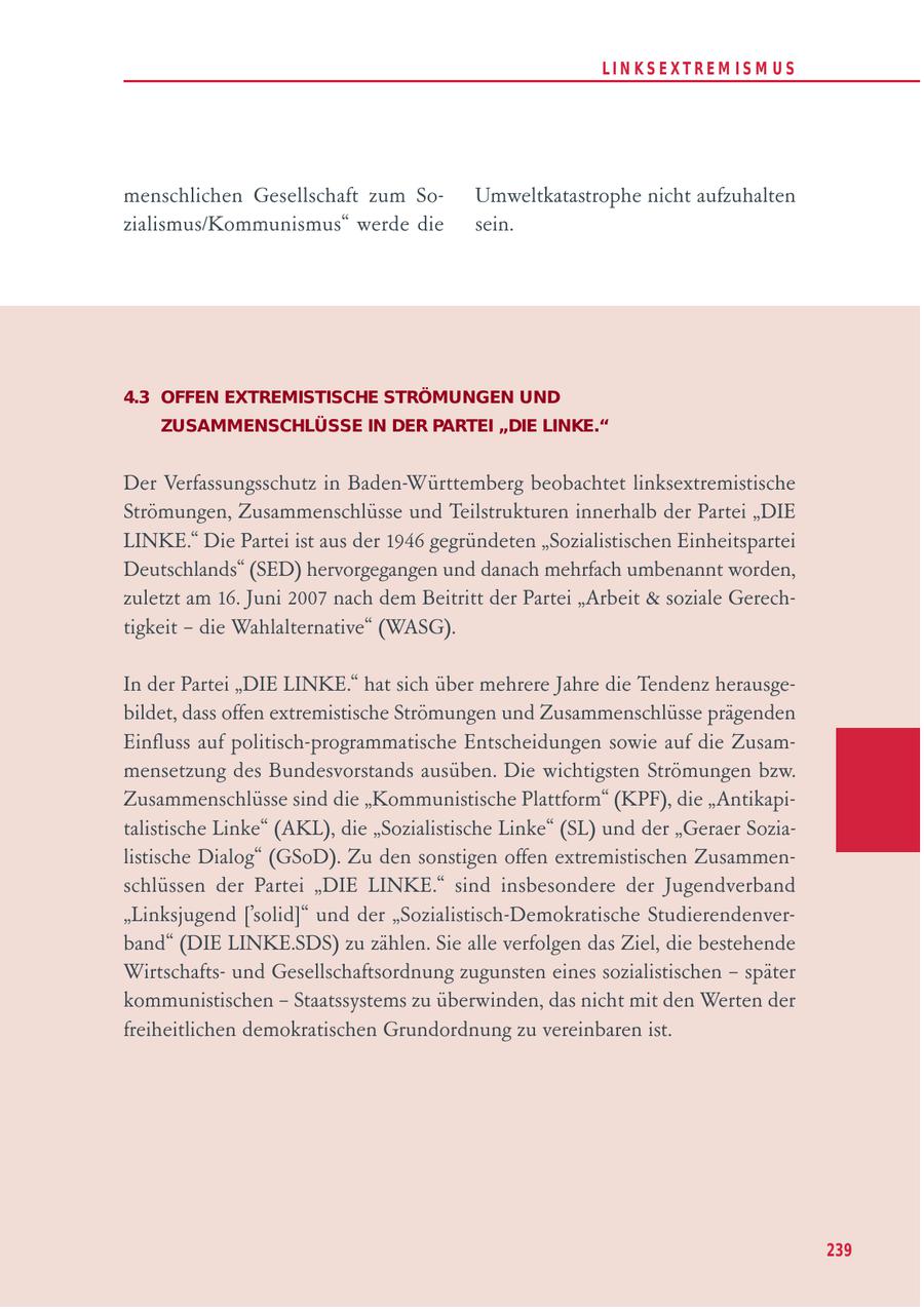 LIN KS EXTREM IS M U S menschlichen Gesellschaft zum SoUmweltkatastrophe nicht aufzuhalten zialismus/Kommunismus" werde die sein. 4.3 OFFEN EXTREMISTISCHE STRÖMUNGEN UND ZUSAMMENSCHLÜSSE IN DER PARTEI "DIE LINKE." Der Verfassungsschutz in Baden-Württemberg beobachtet linksextremistische Strömungen, Zusammenschlüsse und Teilstrukturen innerhalb der Partei "DIE LINKE." Die Partei ist aus der 1946 gegründeten "Sozialistischen Einheitspartei Deutschlands" (SED) hervorgegangen und danach mehrfach umbenannt worden, zuletzt am 16. Juni 2007 nach dem Beitritt der Partei "Arbeit & soziale Gerechtigkeit - die Wahlalternative" (WASG). In der Partei "DIE LINKE." hat sich über mehrere Jahre die Tendenz herausgebildet, dass offen extremistische Strömungen und Zusammenschlüsse prägenden Einfluss auf politisch-programmatische Entscheidungen sowie auf die Zusammensetzung des Bundesvorstands ausüben. Die wichtigsten Strömungen bzw. Zusammenschlüsse sind die "Kommunistische Plattform" (KPF), die "Antikapitalistische Linke" (AKL), die "Sozialistische Linke" (SL) und der "Geraer Sozialistische Dialog" (GSoD). Zu den sonstigen offen extremistischen Zusammenschlüssen der Partei "DIE LINKE." sind insbesondere der Jugendverband "Linksjugend ['solid]" und der "Sozialistisch-Demokratische Studierendenverband" (DIE LINKE.SDS) zu zählen. Sie alle verfolgen das Ziel, die bestehende Wirtschaftsund Gesellschaftsordnung zugunsten eines sozialistischen - später kommunistischen - Staatssystems zu überwinden, das nicht mit den Werten der freiheitlichen demokratischen Grundordnung zu vereinbaren ist. 239