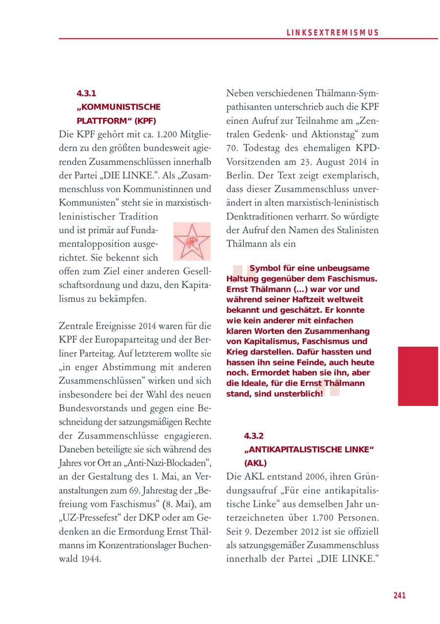 LIN KS EXTREM IS M U S 4.3.1 Neben verschiedenen Thälmann-Sym"KOMMUNISTISCHE pathisanten unterschrieb auch die KPF PLATTFORM" (KPF) einen Aufruf zur Teilnahme am "ZenDie KPF gehört mit ca. 1.200 Mitglietralen Gedenkund Aktionstag" zum dern zu den größten bundesweit agie70. Todestag des ehemaligen KPDrenden Zusammenschlüssen innerhalb Vorsitzenden am 23. August 2014 in der Partei "DIE LINKE.". Als "ZusamBerlin. Der Text zeigt exemplarisch, menschluss von Kommunistinnen und dass dieser Zusammenschluss unverKommunisten" steht sie in marxistischändert in alten marxistisch-leninistisch leninistischer Tradition Denktraditionen verharrt. So würdigte " und ist primär auf Fundader Aufruf den Namen des Stalinisten mentalopposition ausgeThälmann als ein richtet. Sie bekennt sich offen zum Ziel einer anderen GesellSymbol für eine unbeugsame Haltung gegenüber dem Faschismus. schaftsordnung und dazu, den KapitaErnst Thälmann (...) war vor und lismus zu bekämpfen. während seiner Haftzeit weltweit bekannt und geschätzt. Er konnte wie kein anderer mit einfachen Zentrale Ereignisse 2014 waren für die klaren Worten den Zusammenhang KPF der Europaparteitag und der Bervon Kapitalismus, Faschismus und liner Parteitag. Auf letzterem wollte sie Krieg darstellen. Dafür hassten und hassen ihn seine Feinde, auch heute "in enger Abstimmung mit anderen " noch. Ermordet haben sie ihn, aber Zusammenschlüssen" wirken und sich die Ideale, für die Ernst Thälmann insbesondere bei der Wahl des neuen stand, sind unsterblich! Bundesvorstands und gegen eine Beschneidung der satzungsmäßigen Rechte der Zusammenschlüsse engagieren. 4.3.2 Daneben beteiligte sie sich während des "ANTIKAPITALISTISCHE LINKE" Jahres vor Ort an "Anti-Nazi-Blockaden", (AKL) an der Gestaltung des 1. Mai, an VerDie AKL entstand 2006, ihren Grünanstaltungen zum 69. Jahrestag der "Bedungsaufruf "Für eine antikapitalisfreiung vom Faschismus" (8. Mai), am tische Linke" aus demselben Jahr un"UZ-Pressefest" der DKP oder am Geterzeichneten über 1.700 Personen. denken an die Ermordung Ernst ThälSeit 9. Dezember 2012 ist sie offiziell manns im Konzentrationslager Buchenals satzungsgemäßer Zusammenschluss wald 1944. innerhalb der Partei "DIE LINKE." 241