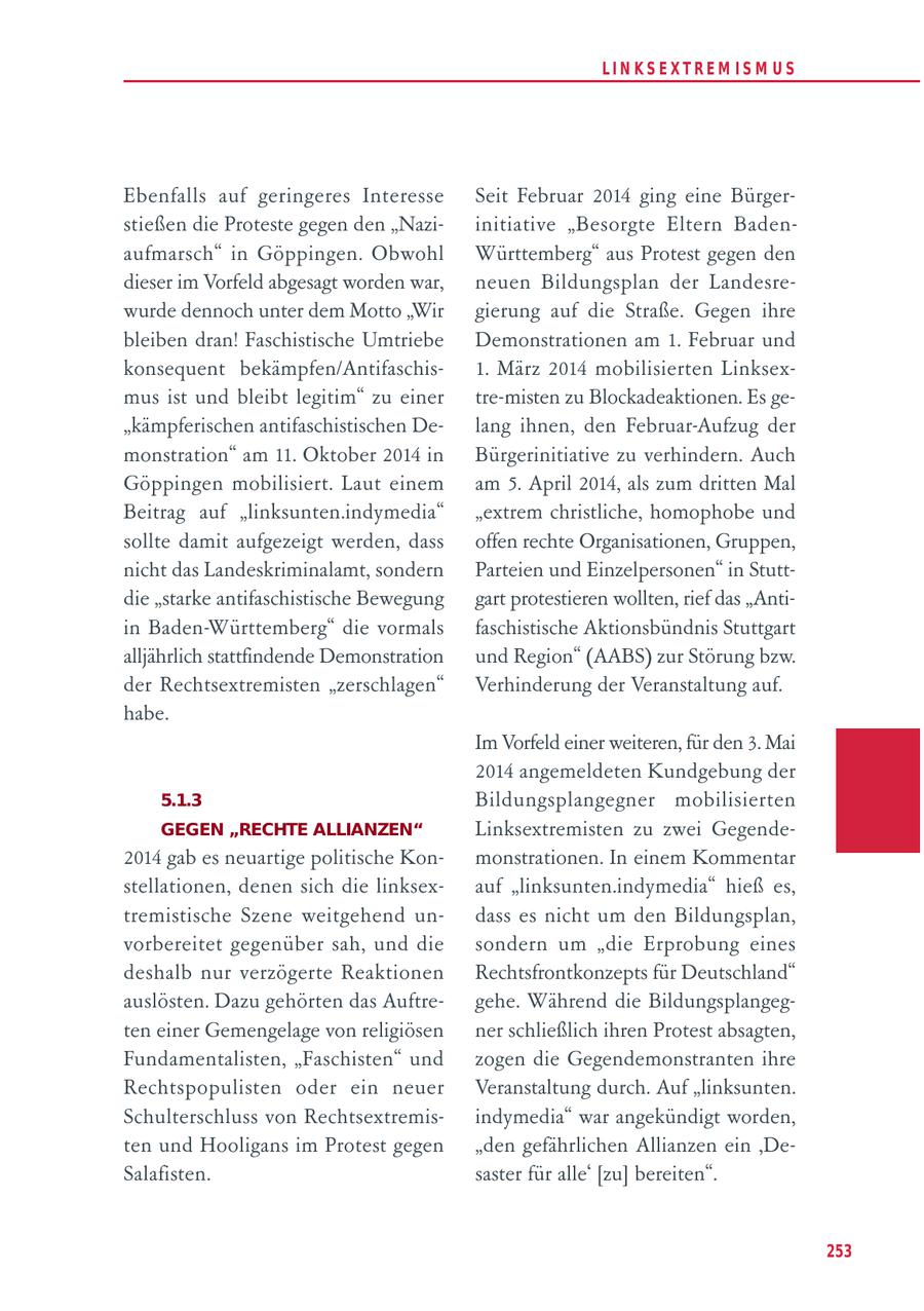 LIN KS EXTREM IS M U S Ebenfalls auf geringeres Interesse Seit Februar 2014 ging eine Bürgerstießen die Proteste gegen den "Naziinitiative "Besorgte Eltern Badenaufmarsch" in Göppingen. Obwohl Württemberg" aus Protest gegen den dieser im Vorfeld abgesagt worden war, neuen Bildungsplan der Landesrewurde dennoch unter dem Motto "Wir gierung auf die Straße. Gegen ihre bleiben dran! Faschistische Umtriebe Demonstrationen am 1. Februar und konsequent bekämpfen/Antifaschis1. März 2014 mobilisierten Linksexmus ist und bleibt legitim" zu einer tre-misten zu Blockadeaktionen. Es ge"kämpferischen antifaschistischen Delang ihnen, den Februar-Aufzug der monstration" am 11. Oktober 2014 in Bürgerinitiative zu verhindern. Auch Göppingen mobilisiert. Laut einem am 5. April 2014, als zum dritten Mal Beitrag auf "linksunten.indymedia" "extrem christliche, homophobe und sollte damit aufgezeigt werden, dass offen rechte Organisationen, Gruppen, nicht das Landeskriminalamt, sondern Parteien und Einzelpersonen" in Stuttdie "starke antifaschistische Bewegung gart protestieren wollten, rief das "Antiin Baden-Württemberg" die vormals faschistische Aktionsbündnis Stuttgart alljährlich stattfindende Demonstration und Region" (AABS) zur Störung bzw. der Rechtsextremisten "zerschlagen" Verhinderung der Veranstaltung auf. habe. Im Vorfeld einer weiteren, für den 3. Mai 2014 angemeldeten Kundgebung der 5.1.3 Bildungsplangegner mobilisierten GEGEN "RECHTE ALLIANZEN" Linksextremisten zu zwei Gegende2014 gab es neuartige politische Konmonstrationen. In einem Kommentar stellationen, denen sich die linksexauf "linksunten.indymedia" hieß es, tremistische Szene weitgehend undass es nicht um den Bildungsplan, vorbereitet gegenüber sah, und die sondern um "die Erprobung eines deshalb nur verzögerte Reaktionen Rechtsfrontkonzepts für Deutschland" auslösten. Dazu gehörten das Auftregehe. Während die Bildungsplangegten einer Gemengelage von religiösen ner schließlich ihren Protest absagten, Fundamentalisten, "Faschisten" und zogen die Gegendemonstranten ihre Rechtspopulisten oder ein neuer Veranstaltung durch. Auf "linksunten. Schulterschluss von Rechtsextremisindymedia" war angekündigt worden, ten und Hooligans im Protest gegen "den gefährlichen Allianzen ein 'DeSalafisten. saster für alle' [zu] bereiten". 253
