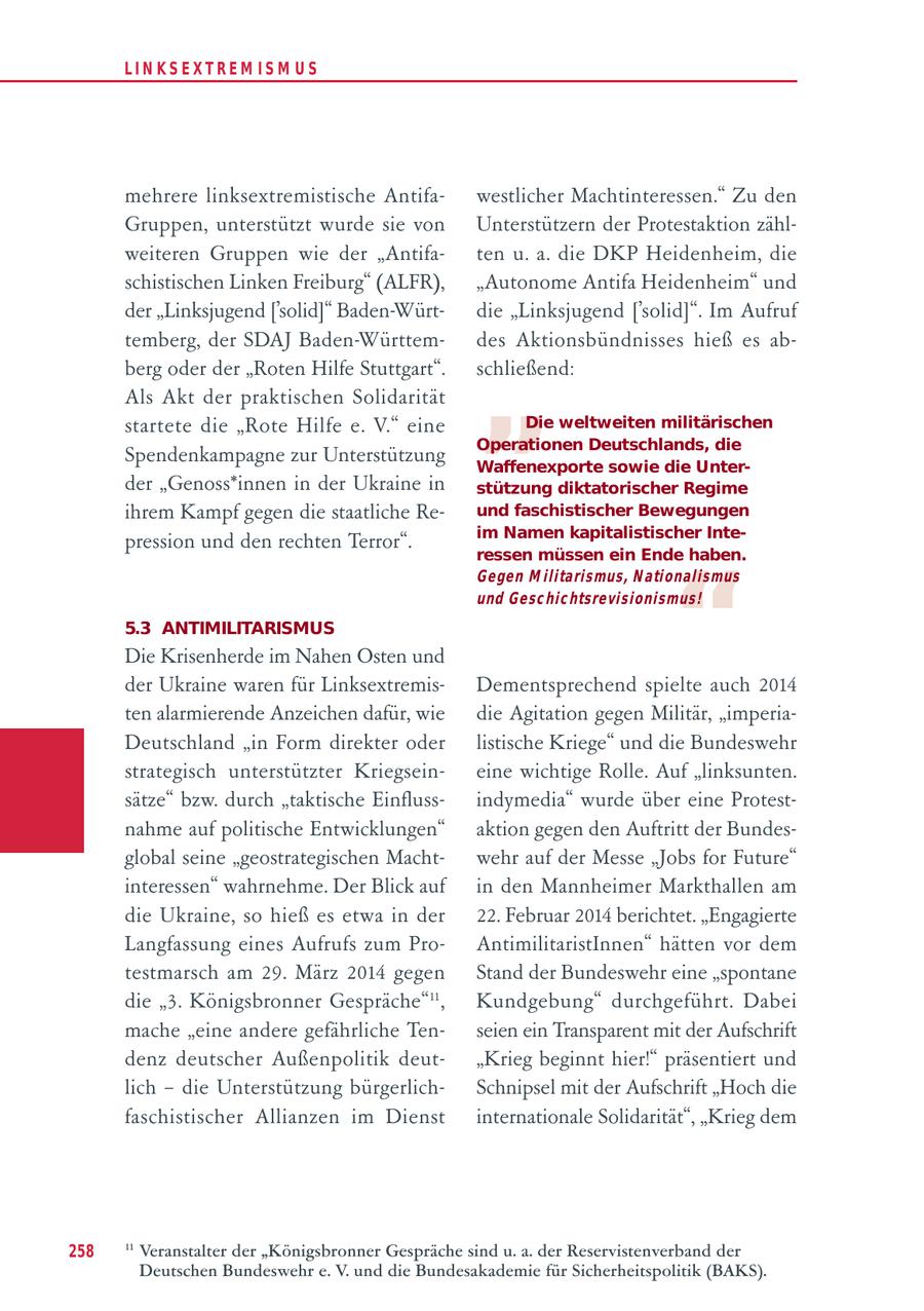 LIN KS EXTREM IS M U S mehrere linksextremistische Antifawestlicher Machtinteressen." Zu den Gruppen, unterstützt wurde sie von Unterstützern der Protestaktion zählweiteren Gruppen wie der "Antifaten u. a. die DKP Heidenheim, die schistischen Linken Freiburg" (ALFR), "Autonome Antifa Heidenheim" und der "Linksjugend ['solid]" Baden-Würtdie "Linksjugend ['solid]". Im Aufruf " temberg, der SDAJ Baden-Württemdes Aktionsbündnisses hieß es abberg oder der "Roten Hilfe Stuttgart". schließend: Als Akt der praktischen Solidarität startete die "Rote Hilfe e. V." eine Die weltweiten militärischen Operationen Deutschlands, die Spendenkampagne zur Unterstützung Waffenexporte sowie die Unterder "Genoss*innen in der Ukraine in stützung diktatorischer Regime ihrem Kampf gegen die staatliche Reund faschistischer Bewegungen im Namen kapitalistischer Intepression und den rechten Terror". ressen müssen ein Ende haben. " Gegen M ilitarismus, N ationalismus und Gesc hic htsrevisionismus! 5.3 ANTIMILITARISMUS Die Krisenherde im Nahen Osten und der Ukraine waren für LinksextremisDementsprechend spielte auch 2014 ten alarmierende Anzeichen dafür, wie die Agitation gegen Militär, "imperiaDeutschland "in Form direkter oder listische Kriege" und die Bundeswehr strategisch unterstützter Kriegseineine wichtige Rolle. Auf "linksunten. sätze" bzw. durch "taktische Einflussindymedia" wurde über eine Protestnahme auf politische Entwicklungen" aktion gegen den Auftritt der Bundesglobal seine "geostrategischen Machtwehr auf der Messe "Jobs for Future" interessen" wahrnehme. Der Blick auf in den Mannheimer Markthallen am die Ukraine, so hieß es etwa in der 22. Februar 2014 berichtet. "Engagierte Langfassung eines Aufrufs zum ProAntimilitaristInnen" hätten vor dem testmarsch am 29. März 2014 gegen Stand der Bundeswehr eine "spontane die "3. Königsbronner Gespräche"11, Kundgebung" durchgeführt. Dabei mache "eine andere gefährliche Tenseien ein Transparent mit der Aufschrift denz deutscher Außenpolitik deut"Krieg beginnt hier!" präsentiert und lich - die Unterstützung bürgerlichSchnipsel mit der Aufschrift "Hoch die faschistischer Allianzen im Dienst internationale Solidarität", "Krieg dem 258 11 Veranstalter der "Königsbronner Gespräche sind u. a. der Reservistenverband der Deutschen Bundeswehr e. V. und die Bundesakademie für Sicherheitspolitik (BAKS).