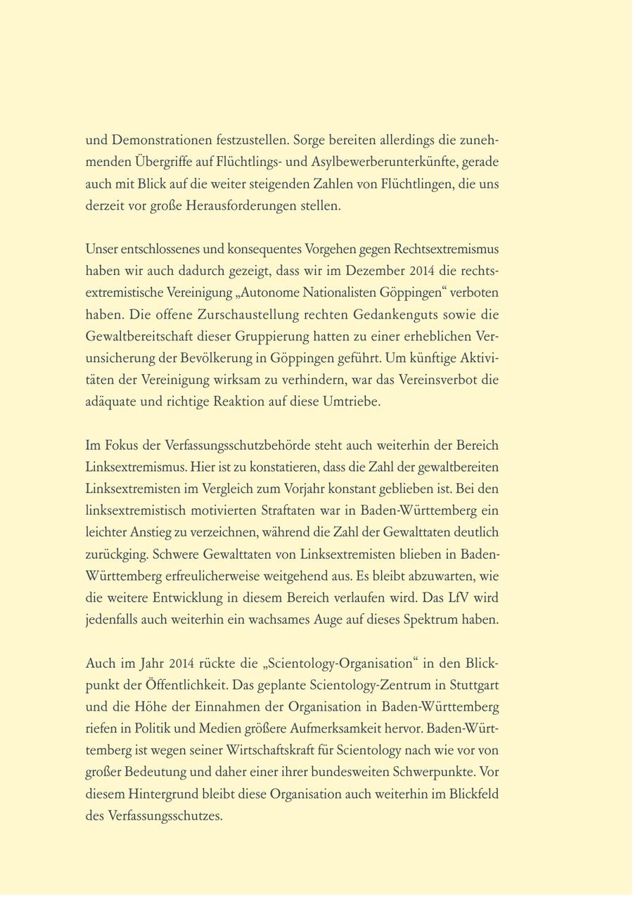 und Demonstrationen festzustellen. Sorge bereiten allerdings die zunehmenden Übergriffe auf Flüchtlingsund Asylbewerberunterkünfte, gerade auch mit Blick auf die weiter steigenden Zahlen von Flüchtlingen, die uns derzeit vor große Herausforderungen stellen. Unser entschlossenes und konsequentes Vorgehen gegen Rechtsextremismus haben wir auch dadurch gezeigt, dass wir im Dezember 2014 die rechtsextremistische Vereinigung "Autonome Nationalisten Göppingen" verboten haben. Die offene Zurschaustellung rechten Gedankenguts sowie die Gewaltbereitschaft dieser Gruppierung hatten zu einer erheblichen Verunsicherung der Bevölkerung in Göppingen geführt. Um künftige Aktivitäten der Vereinigung wirksam zu verhindern, war das Vereinsverbot die adäquate und richtige Reaktion auf diese Umtriebe. Im Fokus der Verfassungsschutzbehörde steht auch weiterhin der Bereich Linksextremismus. Hier ist zu konstatieren, dass die Zahl der gewaltbereiten Linksextremisten im Vergleich zum Vorjahr konstant geblieben ist. Bei den linksextremistisch motivierten Straftaten war in Baden-Württemberg ein leichter Anstieg zu verzeichnen, während die Zahl der Gewalttaten deutlich zurückging. Schwere Gewalttaten von Linksextremisten blieben in BadenWürttemberg erfreulicherweise weitgehend aus. Es bleibt abzuwarten, wie die weitere Entwicklung in diesem Bereich verlaufen wird. Das LfV wird jedenfalls auch weiterhin ein wachsames Auge auf dieses Spektrum haben. Auch im Jahr 2014 rückte die "Scientology-Organisation" in den Blickpunkt der Öffentlichkeit. Das geplante Scientology-Zentrum in Stuttgart und die Höhe der Einnahmen der Organisation in Baden-Württemberg riefen in Politik und Medien größere Aufmerksamkeit hervor. Baden-Württemberg ist wegen seiner Wirtschaftskraft für Scientology nach wie vor von großer Bedeutung und daher einer ihrer bundesweiten Schwerpunkte. Vor diesem Hintergrund bleibt diese Organisation auch weiterhin im Blickfeld des Verfassungsschutzes.