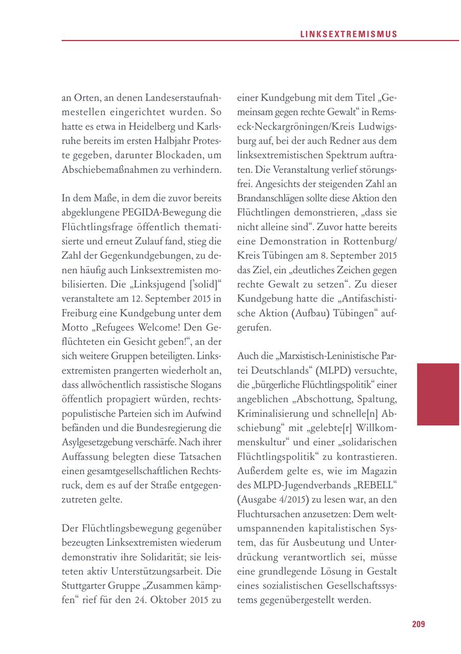 LINKSEXTREMISMUS an Orten, an denen Landeserstaufnaheiner Kundgebung mit dem Titel "Gemestellen eingerichtet wurden. So meinsam gegen rechte Gewalt" in Remshatte es etwa in Heidelberg und Karlseck-Neckargröningen/Kreis Ludwigsruhe bereits im ersten Halbjahr Protesburg auf, bei der auch Redner aus dem te gegeben, darunter Blockaden, um linksextremistischen Spektrum auftraAbschiebemaßnahmen zu verhindern. ten. Die Veranstaltung verlief störungsfrei. Angesichts der steigenden Zahl an In dem Maße, in dem die zuvor bereits Brandanschlägen sollte diese Aktion den abgeklungene PEGIDA-Bewegung die Flüchtlingen demonstrieren, "dass sie Flüchtlingsfrage öffentlich thematinicht alleine sind". Zuvor hatte bereits sierte und erneut Zulauf fand, stieg die eine Demonstration in Rottenburg/ Zahl der Gegenkundgebungen, zu deKreis Tübingen am 8. September 2015 nen häufig auch Linksextremisten modas Ziel, ein "deutliches Zeichen gegen bilisierten. Die "Linksjugend ['solid]" rechte Gewalt zu setzen". Zu dieser veranstaltete am 12. September 2015 in Kundgebung hatte die "AntifaschistiFreiburg eine Kundgebung unter dem sche Aktion (Aufbau) Tübingen" aufMotto "Refugees Welcome! Den Gegerufen. flüchteten ein Gesicht geben!", an der sich weitere Gruppen beteiligten. LinksAuch die "Marxistisch-Leninistische Parextremisten prangerten wiederholt an, tei Deutschlands" (MLPD) versuchte, dass allwöchentlich rassistische Slogans die "bürgerliche Flüchtlingspolitik" einer öffentlich propagiert würden, rechtsangeblichen "Abschottung, Spaltung, populistische Parteien sich im Aufwind Kriminalisierung und schnelle[n] Abbefänden und die Bundesregierung die schiebung" mit "gelebte[r] WillkomAsylgesetzgebung verschärfe. Nach ihrer menskultur" und einer "solidarischen Auffassung belegten diese Tatsachen Flüchtlingspolitik" zu kontrastieren. einen gesamtgesellschaftlichen RechtsAußerdem gelte es, wie im Magazin ruck, dem es auf der Straße entgegendes MLPD-Jugendverbands "REBELL" zutreten gelte. (Ausgabe 4/2015) zu lesen war, an den Fluchtursachen anzusetzen: Dem weltDer Flüchtlingsbewegung gegenüber umspannenden kapitalistischen Sysbezeugten Linksextremisten wiederum tem, das für Ausbeutung und Unterdemonstrativ ihre Solidarität; sie leisdrückung verantwortlich sei, müsse teten aktiv Unterstützungsarbeit. Die eine grundlegende Lösung in Gestalt Stuttgarter Gruppe "Zusammen kämpeines sozialistischen Gesellschaftssysfen" rief für den 24. Oktober 2015 zu tems gegenübergestellt werden. 209
