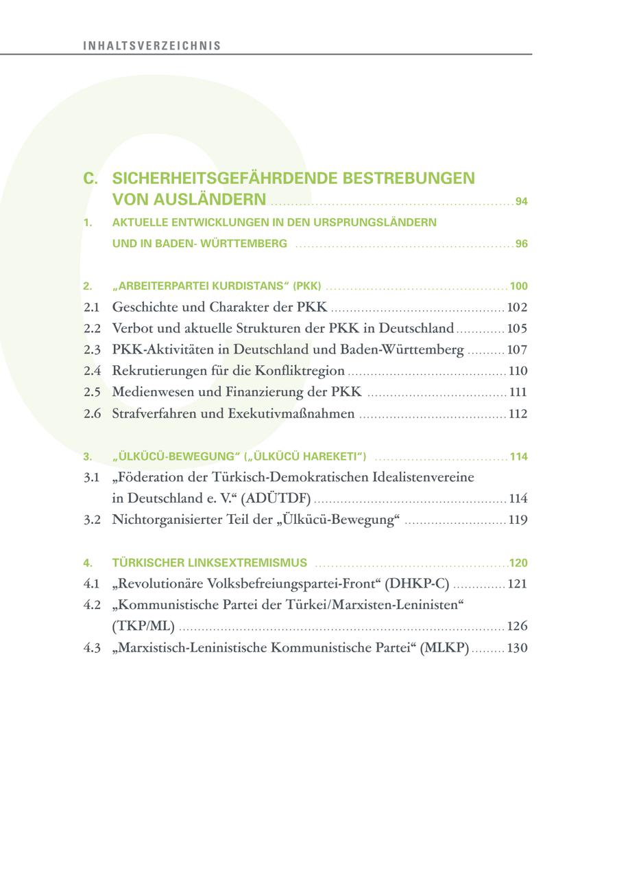 C I N H A LT S V E R Z E I C H N I S C. SICHERHEITSGEFÄHRDENDE BESTREBUNGEN VON AUSLÄNDERN . . . . . . . . . . . . . . . . . . . . . . . . . . . . . . . . . . . . . . . . . . . . . . . . . . . . . . . . . . . . 94 1. AKTUELLE ENTWICKLUNGEN IN DEN URSPRUNGSLÄNDERN UND IN BADENWÜRTTEMBERG . . . . . . . . . . . . . . . . . . . . . . . . . . . . . . . . . . . . . . . . . . . . . . . . . . . . . . 96 2. "ARBEITERPARTEI KURDISTANS" (PKK) . . . . . . . . . . . . . . . . . . . . . . . . . . . . . . . . . . . . . . . . . . . . . 100 2.1 Geschichte und Charakter der PKK . . . . . . . . . . . . . . . . . . . . . . . . . . . . . . . . . . . . . . . . . . . . . . 102 2.2 Verbot und aktuelle Strukturen der PKK in Deutschland . . . . . . . . . . . . . 105 2.3 PKK-Aktivitäten in Deutschland und Baden-Württemberg . . . . . . . . . . 107 2.4 Rekrutierungen für die Konfliktregion . . . . . . . . . . . . . . . . . . . . . . . . . . . . . . . . . . . . . . . . . . 110 2.5 Medienwesen und Finanzierung der PKK . . . . . . . . . . . . . . . . . . . . . . . . . . . . . . . . . . . . . 111 2.6 Strafverfahren und Exekutivmaßnahmen . . . . . . . . . . . . . . . . . . . . . . . . . . . . . . . . . . . . . . . 112 3. "ÜLKÜCÜ-BEWEGUNG" ("ÜLKÜCÜ HAREKETI") . . . . . . . . . . . . . . . . . . . . . . . . . . . . . . . . . 114 3.1 "Föderation der Türkisch-Demokratischen Idealistenvereine in Deutschland e. V." (ADÜTDF) . . . . . . . . . . . . . . . . . . . . . . . . . . . . . . . . . . . . . . . . . . . . . . . . . . . 114 3.2 Nichtorganisierter Teil der "Ülkücü-Bewegung" . . . . . . . . . . . . . . . . . . . . . . . . . . . 119 4. TÜRKISCHER LINKSEXTREMISMUS . . . . . . . . . . . . . . . . . . . . . . . . . . . . . . . . . . . . . . . . . . . . . . . .120 4.1 "Revolutionäre Volksbefreiungspartei-Front" (DHKP-C) . . . . . . . . . . . . . . 121 4.2 "Kommunistische Partei der Türkei/Marxisten-Leninisten" (TKP/ML) . . . . . . . . . . . . . . . . . . . . . . . . . . . . . . . . . . . . . . . . . . . . . . . . . . . . . . . . . . . . . . . . . . . . . . . . . . . . . . . . . . . . . . 126 4.3 "Marxistisch-Leninistische Kommunistische Partei" (MLKP) . . . . . . . . . 130