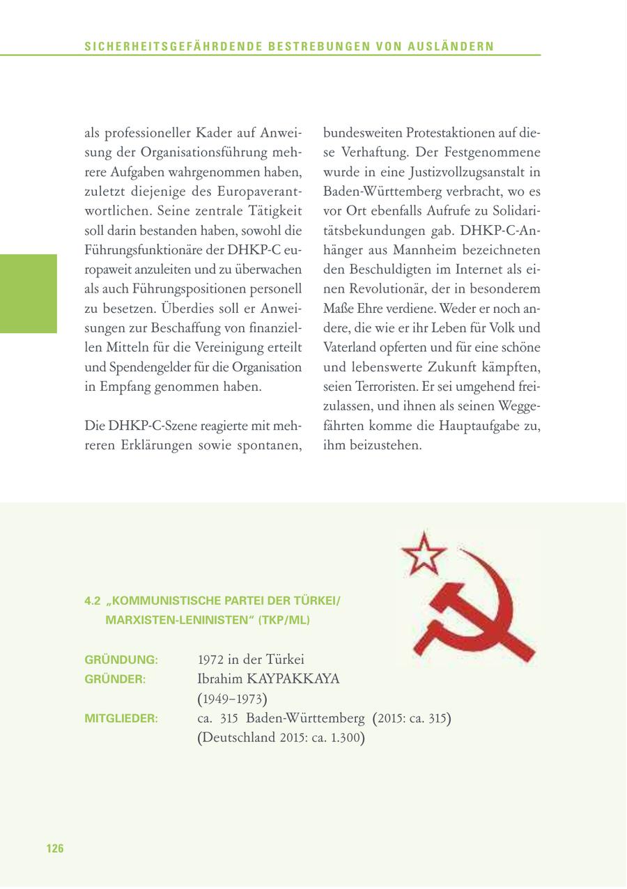 SICHERHEITSGEFÄHRDENDE BESTREBUNGEN VON AUSLÄNDERN als professioneller Kader auf Anweibundesweiten Protestaktionen auf diesung der Organisationsführung mehse Verhaftung. Der Festgenommene rere Aufgaben wahrgenommen haben, wurde in eine Justizvollzugsanstalt in zuletzt diejenige des EuropaverantBaden-Württemberg verbracht, wo es wortlichen. Seine zentrale Tätigkeit vor Ort ebenfalls Aufrufe zu Solidarisoll darin bestanden haben, sowohl die tätsbekundungen gab. DHKP-C-AnFührungsfunktionäre der DHKP-C euhänger aus Mannheim bezeichneten ropaweit anzuleiten und zu überwachen den Beschuldigten im Internet als eials auch Führungspositionen personell nen Revolutionär, der in besonderem zu besetzen. Überdies soll er AnweiMaße Ehre verdiene. Weder er noch ansungen zur Beschaffung von finanzieldere, die wie er ihr Leben für Volk und len Mitteln für die Vereinigung erteilt Vaterland opferten und für eine schöne und Spendengelder für die Organisation und lebenswerte Zukunft kämpften, in Empfang genommen haben. seien Terroristen. Er sei umgehend freizulassen, und ihnen als seinen WeggeDie DHKP-C-Szene reagierte mit mehfährten komme die Hauptaufgabe zu, reren Erklärungen sowie spontanen, ihm beizustehen. 4.2 "KOMMUNISTISCHE PARTEI DER TÜRKEI/ MARXISTEN-LENINISTEN" (TKP/ML) GRÜNDUNG: 1972 in der Türkei GRÜNDER: Ibrahim KAYPAKKAYA (1949-1973) MITGLIEDER: ca. 315 Baden-Württemberg (2015: ca. 315) (Deutschland 2015: ca. 1.300) 126