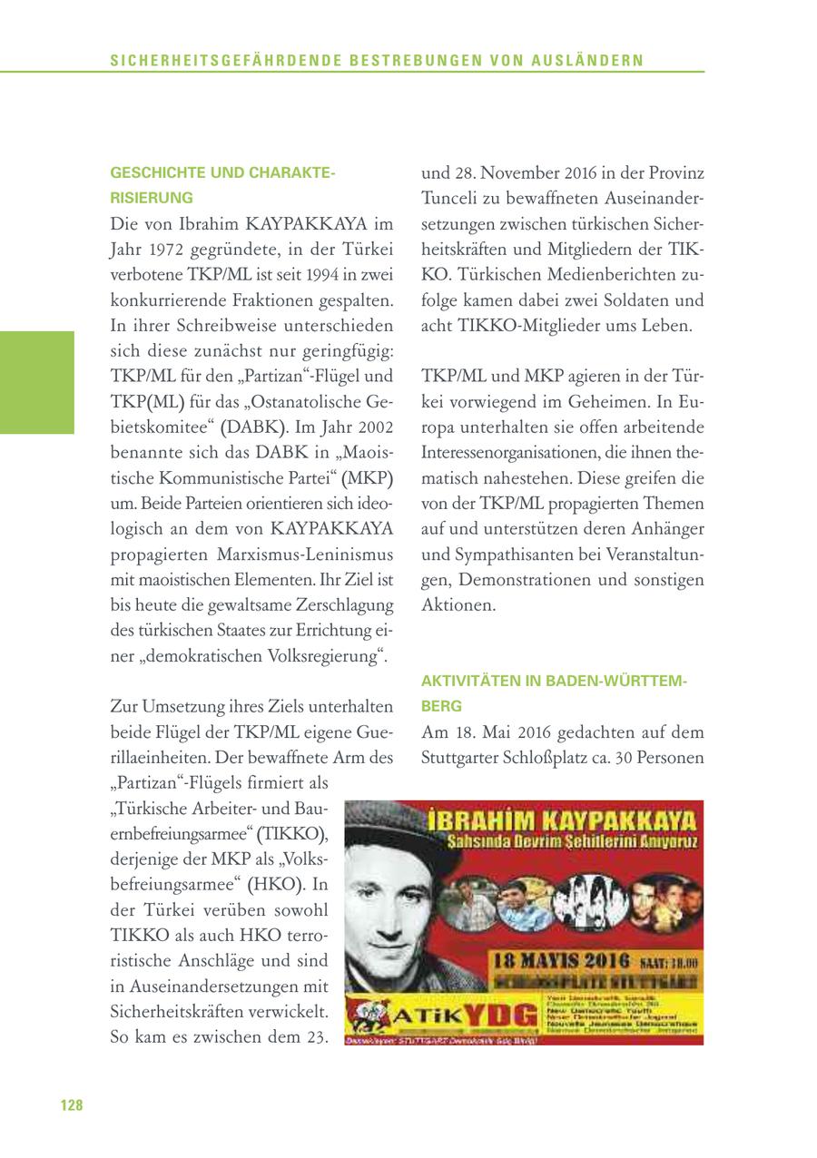 SICHERHEITSGEFÄHRDENDE BESTREBUNGEN VON AUSLÄNDERN GESCHICHTE UND CHARAKTEund 28. November 2016 in der Provinz RISIERUNG Tunceli zu bewaffneten AuseinanderDie von Ibrahim KAYPAKKAYA im setzungen zwischen türkischen SicherJahr 1972 gegründete, in der Türkei heitskräften und Mitgliedern der TIKverbotene TKP/ML ist seit 1994 in zwei KO. Türkischen Medienberichten zukonkurrierende Fraktionen gespalten. folge kamen dabei zwei Soldaten und In ihrer Schreibweise unterschieden acht TIKKO-Mitglieder ums Leben. sich diese zunächst nur geringfügig: TKP/ML für den "Partizan"-Flügel und TKP/ML und MKP agieren in der TürTKP(ML) für das "Ostanatolische Gekei vorwiegend im Geheimen. In Eubietskomitee" (DABK). Im Jahr 2002 ropa unterhalten sie offen arbeitende benannte sich das DABK in "MaoisInteressenorganisationen, die ihnen thetische Kommunistische Partei" (MKP) matisch nahestehen. Diese greifen die um. Beide Parteien orientieren sich ideovon der TKP/ML propagierten Themen logisch an dem von KAYPAKKAYA auf und unterstützen deren Anhänger propagierten Marxismus-Leninismus und Sympathisanten bei Veranstaltunmit maoistischen Elementen. Ihr Ziel ist gen, Demonstrationen und sonstigen bis heute die gewaltsame Zerschlagung Aktionen. des türkischen Staates zur Errichtung einer "demokratischen Volksregierung". AKTIVITÄTEN IN BADEN-WÜRTTEMZur Umsetzung ihres Ziels unterhalten BERG beide Flügel der TKP/ML eigene GueAm 18. Mai 2016 gedachten auf dem rillaeinheiten. Der bewaffnete Arm des Stuttgarter Schloßplatz ca. 30 Personen "Partizan"-Flügels firmiert als "Türkische Arbeiterund Bauernbefreiungsarmee" (TIKKO), derjenige der MKP als "Volksbefreiungsarmee" (HKO). In der Türkei verüben sowohl TIKKO als auch HKO terroristische Anschläge und sind in Auseinandersetzungen mit Sicherheitskräften verwickelt. So kam es zwischen dem 23. 128
