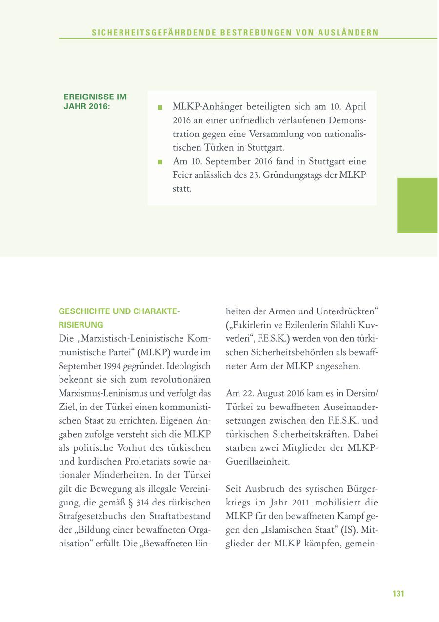 SICHERHEITSGEFÄHRDENDE BESTREBUNGEN VON AUSLÄNDERN EREIGNISSE IM JAHR 2016: MLKP-Anhänger beteiligten sich am 10. April 2016 an einer unfriedlich verlaufenen Demonstration gegen eine Versammlung von nationalistischen Türken in Stuttgart. Am 10. September 2016 fand in Stuttgart eine Feier anlässlich des 23. Gründungstags der MLKP statt. GESCHICHTE UND CHARAKTEheiten der Armen und Unterdrückten" RISIERUNG ("Fakirlerin ve Ezilenlerin Silahli KuvDie "Marxistisch-Leninistische Komvetleri", F.E.S.K.) werden von den türkimunistische Partei" (MLKP) wurde im schen Sicherheitsbehörden als bewaffSeptember 1994 gegründet. Ideologisch neter Arm der MLKP angesehen. bekennt sie sich zum revolutionären Marxismus-Leninismus und verfolgt das Am 22. August 2016 kam es in Dersim/ Ziel, in der Türkei einen kommunistiTürkei zu bewaffneten Auseinanderschen Staat zu errichten. Eigenen Ansetzungen zwischen den F.E.S.K. und gaben zufolge versteht sich die MLKP türkischen Sicherheitskräften. Dabei als politische Vorhut des türkischen starben zwei Mitglieder der MLKPund kurdischen Proletariats sowie naGuerillaeinheit. tionaler Minderheiten. In der Türkei gilt die Bewegung als illegale VereiniSeit Ausbruch des syrischen Bürgergung, die gemäß SS 314 des türkischen kriegs im Jahr 2011 mobilisiert die Strafgesetzbuchs den Straftatbestand MLKP für den bewaffneten Kampf geder "Bildung einer bewaffneten Orgagen den "Islamischen Staat" (IS). Mitnisation" erfüllt. Die "Bewaffneten Einglieder der MLKP kämpfen, gemein131