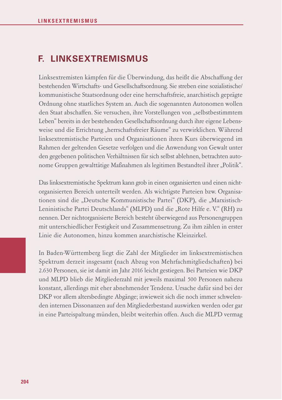 LINKSEXTREMISMUS F. LINKSEXTREMISMUS Linksextremisten kämpfen für die Überwindung, das heißt die Abschaffung der bestehenden Wirtschaftsund Gesellschaftsordnung. Sie streben eine sozialistische/ kommunistische Staatsordnung oder eine herrschaftsfreie, anarchistisch geprägte Ordnung ohne staatliches System an. Auch die sogenannten Autonomen wollen den Staat abschaffen. Sie versuchen, ihre Vorstellungen von "selbstbestimmtem Leben" bereits in der bestehenden Gesellschaftsordnung durch ihre eigene Lebensweise und die Errichtung "herrschaftsfreier Räume" zu verwirklichen. Während linksextremistische Parteien und Organisationen ihren Kurs überwiegend im Rahmen der geltenden Gesetze verfolgen und die Anwendung von Gewalt unter den gegebenen politischen Verhältnissen für sich selbst ablehnen, betrachten autonome Gruppen gewalttätige Maßnahmen als legitimen Bestandteil ihrer "Politik". Das linksextremistische Spektrum kann grob in einen organisierten und einen nichtorganisierten Bereich unterteilt werden. Als wichtigste Parteien bzw. Organisationen sind die "Deutsche Kommunistische Partei" (DKP), die "MarxistischLeninistische Partei Deutschlands" (MLPD) und die "Rote Hilfe e. V." (RH) zu nennen. Der nichtorganisierte Bereich besteht überwiegend aus Personengruppen mit unterschiedlicher Festigkeit und Zusammensetzung. Zu ihm zählen in erster Linie die Autonomen, hinzu kommen anarchistische Kleinzirkel. In Baden-Württemberg liegt die Zahl der Mitglieder im linksextremistischen Spektrum derzeit insgesamt (nach Abzug von Mehrfachmitgliedschaften) bei 2.630 Personen, sie ist damit im Jahr 2016 leicht gestiegen. Bei Parteien wie DKP und MLPD blieb die Mitgliederzahl mit jeweils maximal 500 Personen nahezu konstant, allerdings mit eher abnehmender Tendenz. Ursache dafür sind bei der DKP vor allem altersbedingte Abgänge; inwieweit sich die noch immer schwelenden internen Dissonanzen auf den Mitgliederbestand auswirken werden oder gar in eine Parteispaltung münden, bleibt weiterhin offen. Auch die MLPD vermag 204