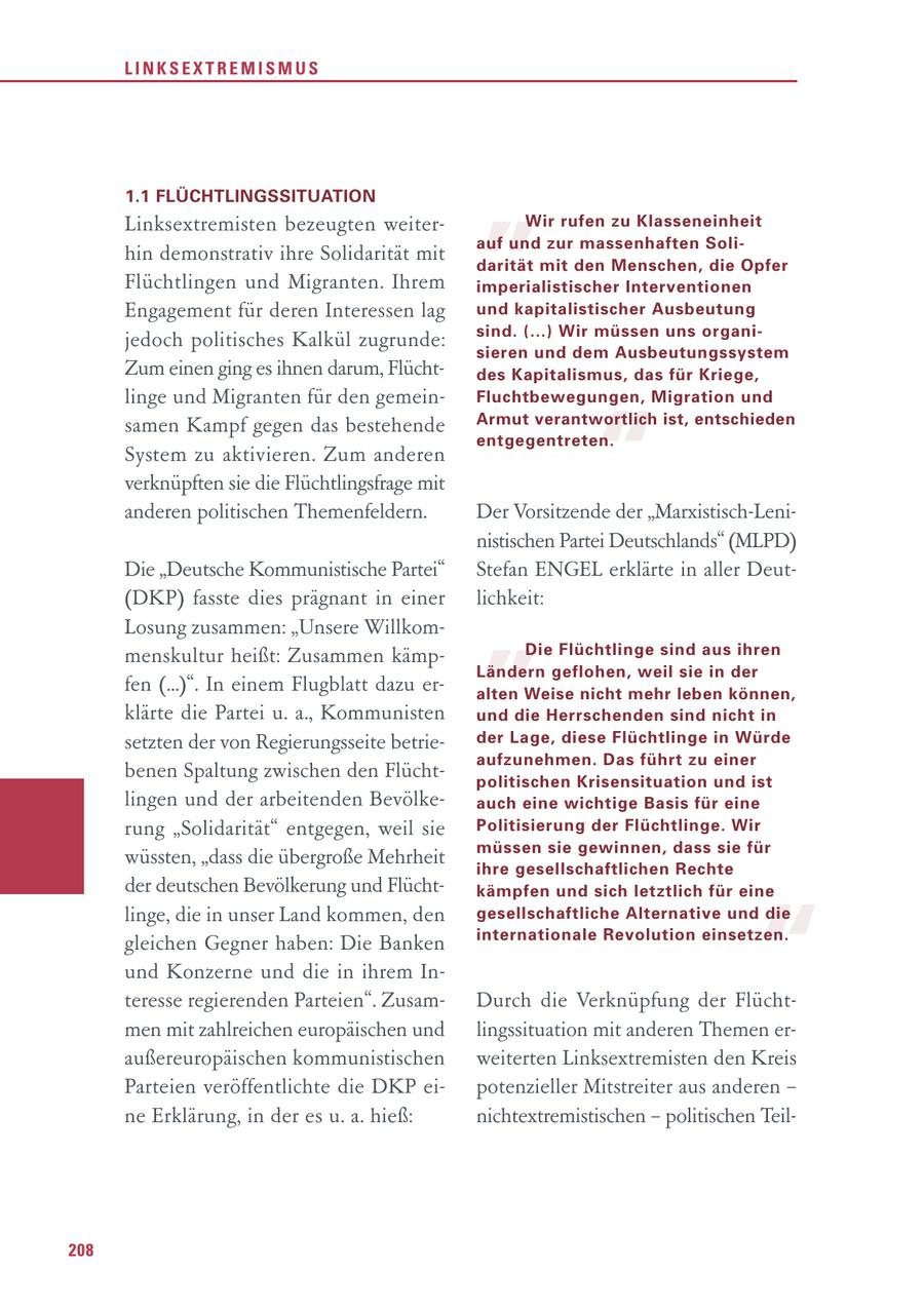 LINKSEXTREMISMUS 1.1 FLÜCHTLINGSSITUATION Linksextremisten bezeugten weiterhin demonstrativ ihre Solidarität mit Flüchtlingen und Migranten. Ihrem " Wir rufen zu Klasseneinheit auf und zur massenhaften Solidarität mit den Menschen, die Opfer imperialistischer Interventionen Engagement für deren Interessen lag und kapitalistischer Ausbeutung sind. (...) Wir müssen uns organijedoch politisches Kalkül zugrunde: sieren und dem Ausbeutungssystem Zum einen ging es ihnen darum, Flüchtdes Kapitalismus, das für Kriege, linge und Migranten für den gemeinFluchtbewegungen, Migration und " samen Kampf gegen das bestehende Armut verantwortlich ist, entschieden entgegentreten. System zu aktivieren. Zum anderen verknüpften sie die Flüchtlingsfrage mit anderen politischen Themenfeldern. Der Vorsitzende der "Marxistisch-Leninistischen Partei Deutschlands" (MLPD) " Die "Deutsche Kommunistische Partei" Stefan ENGEL erklärte in aller Deut(DKP) fasste dies prägnant in einer lichkeit: Losung zusammen: "Unsere Willkommenskultur heißt: Zusammen kämpDie Flüchtlinge sind aus ihren Ländern geflohen, weil sie in der fen (...)". In einem Flugblatt dazu eralten Weise nicht mehr leben können, klärte die Partei u. a., Kommunisten und die Herrschenden sind nicht in setzten der von Regierungsseite betrieder Lage, diese Flüchtlinge in Würde aufzunehmen. Das führt zu einer benen Spaltung zwischen den Flüchtpolitischen Krisensituation und ist lingen und der arbeitenden Bevölkeauch eine wichtige Basis für eine rung "Solidarität" entgegen, weil sie Politisierung der Flüchtlinge. Wir müssen sie gewinnen, dass sie für wüssten, "dass die übergroße Mehrheit ihre gesellschaftlichen Rechte der deutschen Bevölkerung und Flüchtkämpfen und sich letztlich für eine " linge, die in unser Land kommen, den gesellschaftliche Alternative und die internationale Revolution einsetzen. gleichen Gegner haben: Die Banken und Konzerne und die in ihrem Interesse regierenden Parteien". ZusamDurch die Verknüpfung der Flüchtmen mit zahlreichen europäischen und lingssituation mit anderen Themen eraußereuropäischen kommunistischen weiterten Linksextremisten den Kreis Parteien veröffentlichte die DKP eipotenzieller Mitstreiter aus anderen - ne Erklärung, in der es u. a. hieß: nichtextremistischen - politischen Teil208