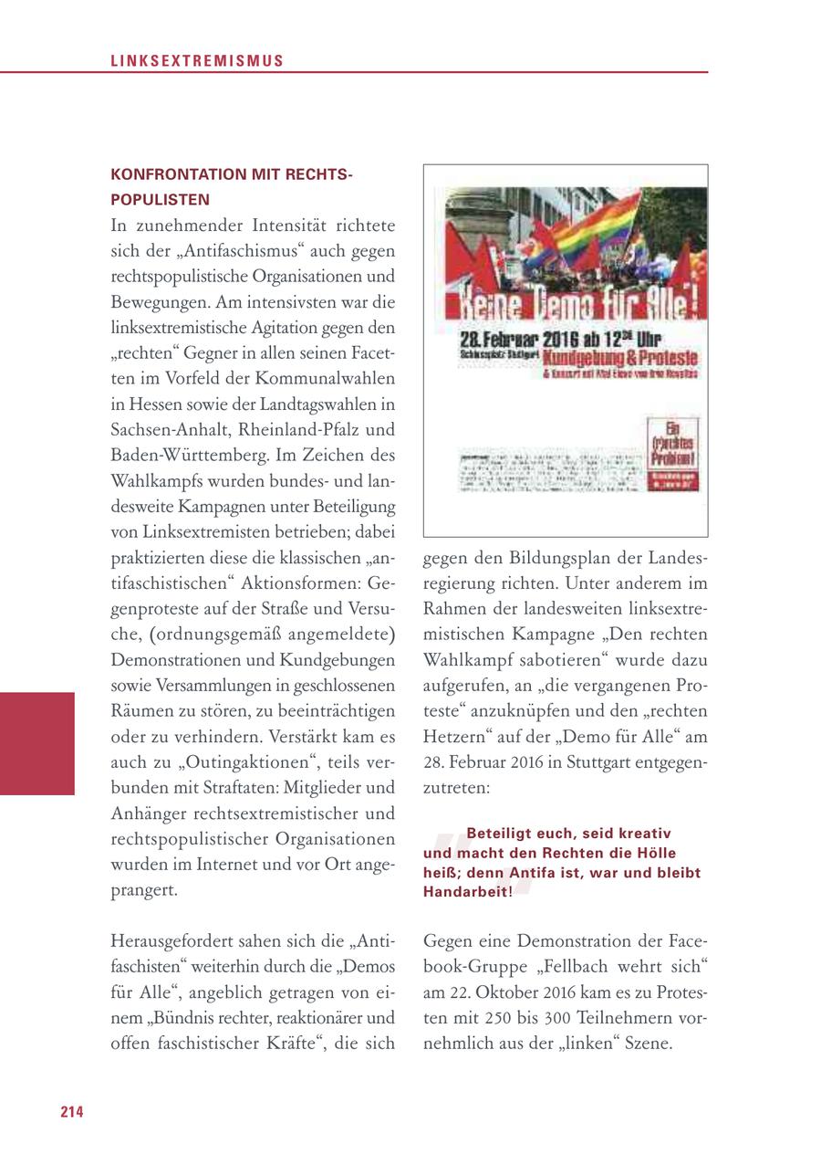 LINKSEXTREMISMUS KONFRONTATION MIT RECHTSPOPULISTEN In zunehmender Intensität richtete sich der "Antifaschismus" auch gegen rechtspopulistische Organisationen und Bewegungen. Am intensivsten war die linksextremistische Agitation gegen den "rechten" Gegner in allen seinen Facetten im Vorfeld der Kommunalwahlen in Hessen sowie der Landtagswahlen in Sachsen-Anhalt, Rheinland-Pfalz und Baden-Württemberg. Im Zeichen des Wahlkampfs wurden bundesund landesweite Kampagnen unter Beteiligung von Linksextremisten betrieben; dabei praktizierten diese die klassischen "angegen den Bildungsplan der Landestifaschistischen" Aktionsformen: Geregierung richten. Unter anderem im genproteste auf der Straße und VersuRahmen der landesweiten linksextreche, (ordnungsgemäß angemeldete) mistischen Kampagne "Den rechten Demonstrationen und Kundgebungen Wahlkampf sabotieren" wurde dazu sowie Versammlungen in geschlossenen aufgerufen, an "die vergangenen ProRäumen zu stören, zu beeinträchtigen teste" anzuknüpfen und den "rechten oder zu verhindern. Verstärkt kam es Hetzern" auf der "Demo für Alle" am " auch zu "Outingaktionen", teils ver28. Februar 2016 in Stuttgart entgegenbunden mit Straftaten: Mitglieder und zutreten: Anhänger rechtsextremistischer und rechtspopulistischer Organisationen Beteiligt euch, seid kreativ und macht den Rechten die Hölle " wurden im Internet und vor Ort angeheiß; denn Antifa ist, war und bleibt prangert. Handarbeit! Herausgefordert sahen sich die "AntiGegen eine Demonstration der Facefaschisten" weiterhin durch die "Demos book-Gruppe "Fellbach wehrt sich" für Alle", angeblich getragen von eiam 22. Oktober 2016 kam es zu Protesnem "Bündnis rechter, reaktionärer und ten mit 250 bis 300 Teilnehmern voroffen faschistischer Kräfte", die sich nehmlich aus der "linken" Szene. 214