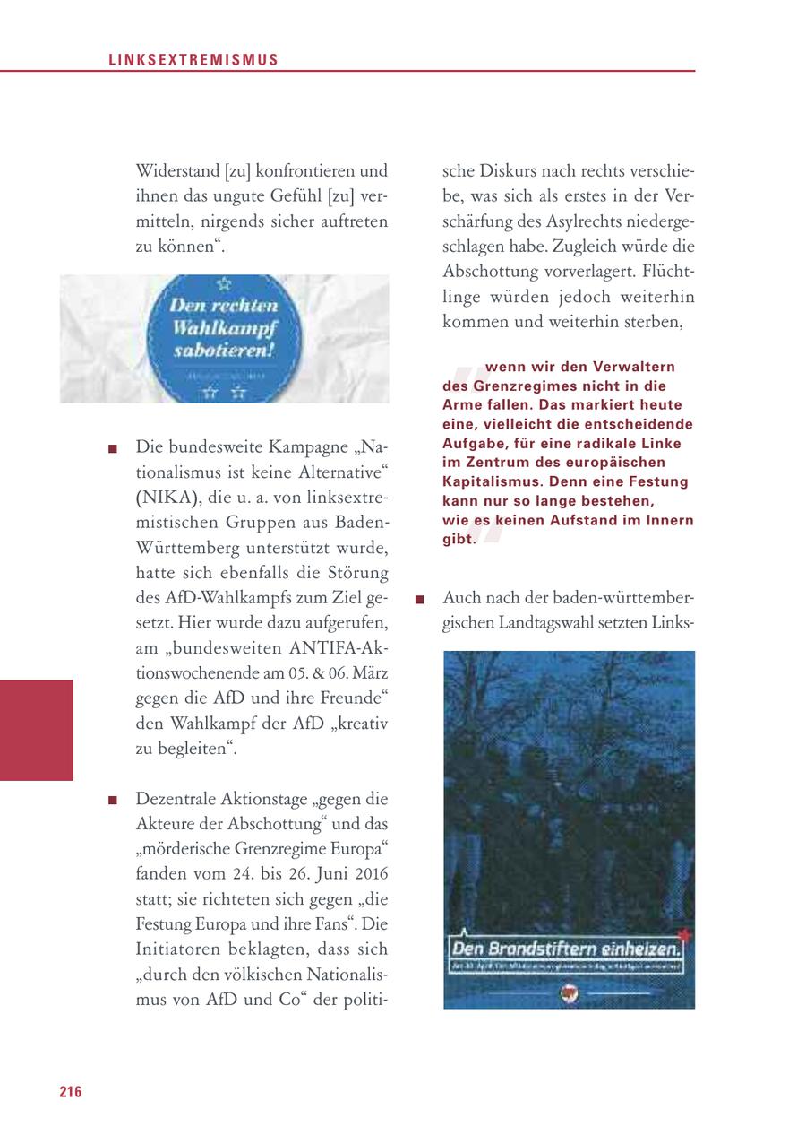 LINKSEXTREMISMUS Widerstand [zu] konfrontieren und sche Diskurs nach rechts verschieihnen das ungute Gefühl [zu] verbe, was sich als erstes in der Vermitteln, nirgends sicher auftreten schärfung des Asylrechts niedergezu können". schlagen habe. Zugleich würde die Abschottung vorverlagert. Flücht- " linge würden jedoch weiterhin kommen und weiterhin sterben, wenn wir den Verwaltern des Grenzregimes nicht in die Arme fallen. Das markiert heute eine, vielleicht die entscheidende Die bundesweite Kampagne "NaAufgabe, für eine radikale Linke im Zentrum des europäischen tionalismus ist keine Alternative" Kapitalismus. Denn eine Festung (NIKA), die u. a. von linksextrekann nur so lange bestehen, " mistischen Gruppen aus Badenwie es keinen Aufstand im Innern gibt. Württemberg unterstützt wurde, hatte sich ebenfalls die Störung des AfD-Wahlkampfs zum Ziel geAuch nach der baden-württembersetzt. Hier wurde dazu aufgerufen, gischen Landtagswahl setzten Linksam "bundesweiten ANTIFA-Aktionswochenende am 05. & 06. März gegen die AfD und ihre Freunde" den Wahlkampf der AfD "kreativ zu begleiten". Dezentrale Aktionstage "gegen die Akteure der Abschottung" und das "mörderische Grenzregime Europa" fanden vom 24. bis 26. Juni 2016 statt; sie richteten sich gegen "die Festung Europa und ihre Fans". Die Initiatoren beklagten, dass sich "durch den völkischen Nationalismus von AfD und Co" der politi216