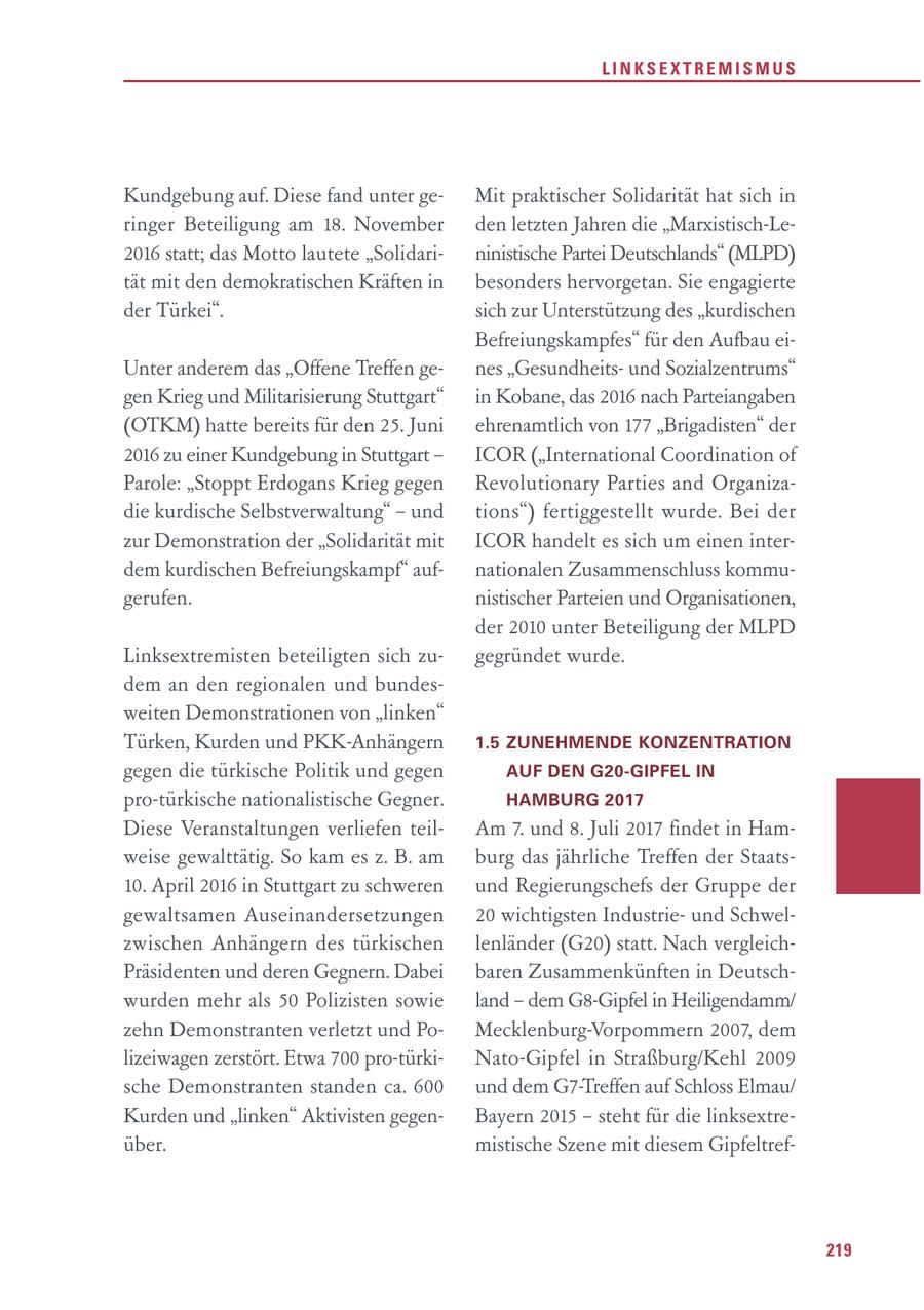 LINKSEXTREMISMUS Kundgebung auf. Diese fand unter geMit praktischer Solidarität hat sich in ringer Beteiligung am 18. November den letzten Jahren die "Marxistisch-Le2016 statt; das Motto lautete "Solidarininistische Partei Deutschlands" (MLPD) tät mit den demokratischen Kräften in besonders hervorgetan. Sie engagierte der Türkei". sich zur Unterstützung des "kurdischen Befreiungskampfes" für den Aufbau eiUnter anderem das "Offene Treffen genes "Gesundheitsund Sozialzentrums" gen Krieg und Militarisierung Stuttgart" in Kobane, das 2016 nach Parteiangaben (OTKM) hatte bereits für den 25. Juni ehrenamtlich von 177 "Brigadisten" der 2016 zu einer Kundgebung in Stuttgart - ICOR ("International Coordination of Parole: "Stoppt Erdogans Krieg gegen Revolutionary Parties and Organizadie kurdische Selbstverwaltung" - und tions") fertiggestellt wurde. Bei der zur Demonstration der "Solidarität mit ICOR handelt es sich um einen interdem kurdischen Befreiungskampf" aufnationalen Zusammenschluss kommugerufen. nistischer Parteien und Organisationen, der 2010 unter Beteiligung der MLPD Linksextremisten beteiligten sich zugegründet wurde. dem an den regionalen und bundesweiten Demonstrationen von "linken" Türken, Kurden und PKK-Anhängern 1.5 ZUNEHMENDE KONZENTRATION gegen die türkische Politik und gegen AUF DEN G20-GIPFEL IN pro-türkische nationalistische Gegner. HAMBURG 2017 Diese Veranstaltungen verliefen teilAm 7. und 8. Juli 2017 findet in Hamweise gewalttätig. So kam es z. B. am burg das jährliche Treffen der Staats10. April 2016 in Stuttgart zu schweren und Regierungschefs der Gruppe der gewaltsamen Auseinandersetzungen 20 wichtigsten Industrieund Schwelzwischen Anhängern des türkischen lenländer (G20) statt. Nach vergleichPräsidenten und deren Gegnern. Dabei baren Zusammenkünften in Deutschwurden mehr als 50 Polizisten sowie land - dem G8-Gipfel in Heiligendamm/ zehn Demonstranten verletzt und PoMecklenburg-Vorpommern 2007, dem lizeiwagen zerstört. Etwa 700 pro-türkiNato-Gipfel in Straßburg/Kehl 2009 sche Demonstranten standen ca. 600 und dem G7-Treffen auf Schloss Elmau/ Kurden und "linken" Aktivisten gegenBayern 2015 - steht für die linksextreüber. mistische Szene mit diesem Gipfeltref219