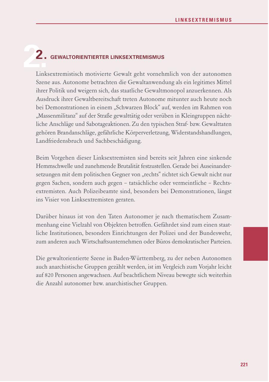 LINKSEXTREMISMUS 2. 2. GEWALTORIENTIERTER LINKSEXTREMISMUS Linksextremistisch motivierte Gewalt geht vornehmlich von der autonomen Szene aus. Autonome betrachten die Gewaltanwendung als ein legitimes Mittel ihrer Politik und weigern sich, das staatliche Gewaltmonopol anzuerkennen. Als Ausdruck ihrer Gewaltbereitschaft treten Autonome mitunter auch heute noch bei Demonstrationen in einem "Schwarzen Block" auf, werden im Rahmen von "Massenmilitanz" auf der Straße gewalttätig oder verüben in Kleingruppen nächtliche Anschläge und Sabotageaktionen. Zu den typischen Strafbzw. Gewalttaten gehören Brandanschläge, gefährliche Körperverletzung, Widerstandshandlungen, Landfriedensbruch und Sachbeschädigung. Beim Vorgehen dieser Linksextremisten sind bereits seit Jahren eine sinkende Hemmschwelle und zunehmende Brutalität festzustellen. Gerade bei Auseinandersetzungen mit dem politischen Gegner von "rechts" richtet sich Gewalt nicht nur gegen Sachen, sondern auch gegen - tatsächliche oder vermeintliche - Rechtsextremisten. Auch Polizeibeamte sind, besonders bei Demonstrationen, längst ins Visier von Linksextremisten geraten. Darüber hinaus ist von den Taten Autonomer je nach thematischem Zusammenhang eine Vielzahl von Objekten betroffen. Gefährdet sind zum einen staatliche Institutionen, besonders Einrichtungen der Polizei und der Bundeswehr, zum anderen auch Wirtschaftsunternehmen oder Büros demokratischer Parteien. Die gewaltorientierte Szene in Baden-Württemberg, zu der neben Autonomen auch anarchistische Gruppen gezählt werden, ist im Vergleich zum Vorjahr leicht auf 820 Personen angewachsen. Auf beachtlichem Niveau bewegte sich weiterhin die Anzahl autonomer bzw. anarchistischer Gruppen. 221