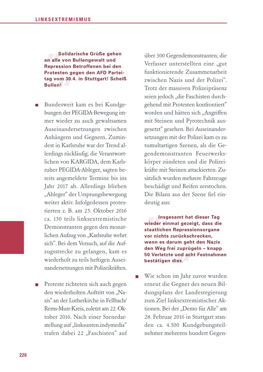 LINKSEXTREMISMUS " Solidarische Grüße gehen an alle von Bullengewalt und Repression Betroffenen bei den Protesten gegen den AFD Parteiüber 300 Gegendemonstranten; die Verfasser unterstellten eine "gut funktionierende Zusammenarbeit " tag vom 30.4. in Stuttgart! Scheiß zwischen Nazis und der Polizei". Bullen! Trotz der massiven Polizeipräsenz seien jedoch "die Faschisten durchBundesweit kam es bei Kundgegehend mit Protesten konfrontiert" bungen der PEGIDA-Bewegung imworden und hätten sich "Angriffen mer wieder zu auch gewaltsamen mit Steinen und Pyrotechnik ausAuseinandersetzungen zwischen gesetzt" gesehen. Bei AuseinanderAnhängern und Gegnern. Zuminsetzungen mit der Polizei kam es zu dest in Karlsruhe war der Trend altumultartigen Szenen, als die Gelerdings rückläufig; die Verantwortgendemonstranten Feuerwerkslichen von KARGIDA, dem Karlskörper zündeten und die Polizeiruher PEGIDA-Ableger, sagten bekräfte mit Steinen attackierten. Zureits angemeldete Termine bis ins sätzlich wurden mehrere Fahrzeuge Jahr 2017 ab. Allerdings blieben beschädigt und Reifen zerstochen. " "Ableger" der Ursprungsbewegung Die Bilanz aus der Szene fiel einweiter aktiv. Infolgedessen protesdeutig aus: tierten z. B. am 25. Oktober 2016 ca. 150 teils linksextremistische Insgesamt hat dieser Tag wieder einmal gezeigt, dass die Demonstranten gegen den monatstaatlichen Repressionsorgane lichen Aufzug von "Karlsruhe wehrt vor nichts zurückschrecken, sich". Bei dem Versuch, auf die Aufwenn es darum geht den Nazis den Weg frei zuprügeln - knapp " zugsstrecke zu gelangen, kam es 50 Verletzte und acht Festnahmen wiederholt zu teils heftigen Auseibestätigen dies. nandersetzungen mit Polizeikräften. Wie schon im Jahr zuvor wurden Proteste richteten sich auch gegen erneut die Gegner des neuen Bilden wiederholten Auftritt von "Nadungsplans der Landesregierung zis" an der Lutherkirche in Fellbach/ zum Ziel linksextremistischer AkRems-Murr-Kreis, zuletzt am 22. Oktionen. Bei der "Demo für Alle" am tober 2016. Nach einer Szenedar28. Februar 2016 in Stuttgart stanstellung auf "linksunten.indymedia" den ca. 4.500 Kundgebungsteiltrafen dabei 22 "Faschisten" auf nehmer mehreren hundert Gegen226