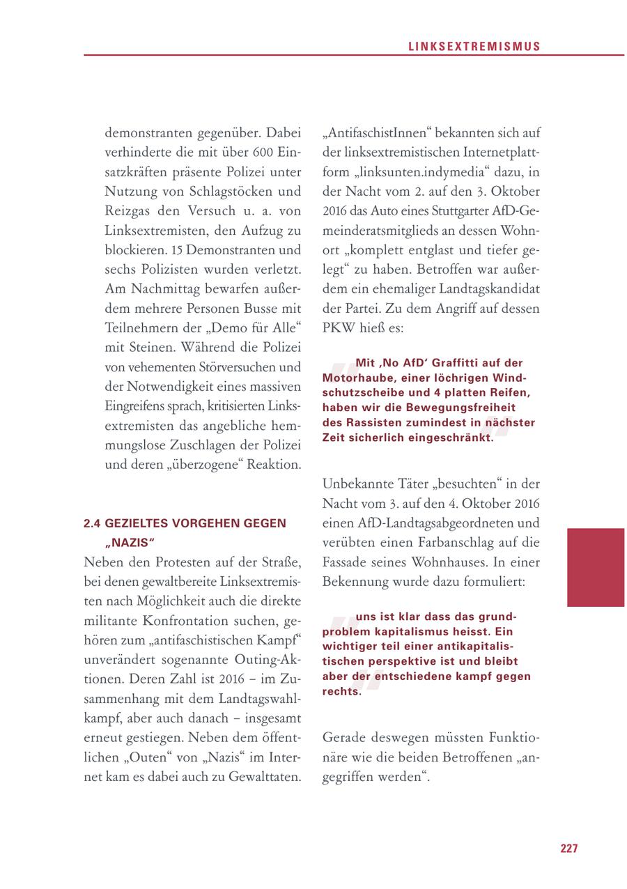 LINKSEXTREMISMUS demonstranten gegenüber. Dabei "AntifaschistInnen" bekannten sich auf verhinderte die mit über 600 Einder linksextremistischen Internetplattsatzkräften präsente Polizei unter form "linksunten.indymedia" dazu, in Nutzung von Schlagstöcken und der Nacht vom 2. auf den 3. Oktober Reizgas den Versuch u. a. von 2016 das Auto eines Stuttgarter AfD-GeLinksextremisten, den Aufzug zu meinderatsmitglieds an dessen Wohnblockieren. 15 Demonstranten und ort "komplett entglast und tiefer gesechs Polizisten wurden verletzt. legt" zu haben. Betroffen war außerAm Nachmittag bewarfen außerdem ein ehemaliger Landtagskandidat " dem mehrere Personen Busse mit der Partei. Zu dem Angriff auf dessen Teilnehmern der "Demo für Alle" PKW hieß es: mit Steinen. Während die Polizei von vehementen Störversuchen und Mit 'No AfD' Graffitti auf der Motorhaube, einer löchrigen Windder Notwendigkeit eines massiven schutzscheibe und 4 platten Reifen, Eingreifens sprach, kritisierten Linkshaben wir die Bewegungsfreiheit " extremisten das angebliche hemdes Rassisten zumindest in nächster Zeit sicherlich eingeschränkt. mungslose Zuschlagen der Polizei und deren "überzogene" Reaktion. Unbekannte Täter "besuchten" in der Nacht vom 3. auf den 4. Oktober 2016 2.4 GEZIELTES VORGEHEN GEGEN einen AfD-Landtagsabgeordneten und "NAZIS" verübten einen Farbanschlag auf die " Neben den Protesten auf der Straße, Fassade seines Wohnhauses. In einer bei denen gewaltbereite LinksextremisBekennung wurde dazu formuliert: ten nach Möglichkeit auch die direkte militante Konfrontation suchen, geuns ist klar dass das grundproblem kapitalismus heisst. Ein hören zum "antifaschistischen Kampf" wichtiger teil einer antikapitalisunverändert sogenannte Outing-Ak- " tischen perspektive ist und bleibt tionen. Deren Zahl ist 2016 - im Zuaber der entschiedene kampf gegen rechts. sammenhang mit dem Landtagswahlkampf, aber auch danach - insgesamt erneut gestiegen. Neben dem öffentGerade deswegen müssten Funktiolichen "Outen" von "Nazis" im Internäre wie die beiden Betroffenen "annet kam es dabei auch zu Gewalttaten. gegriffen werden". 227