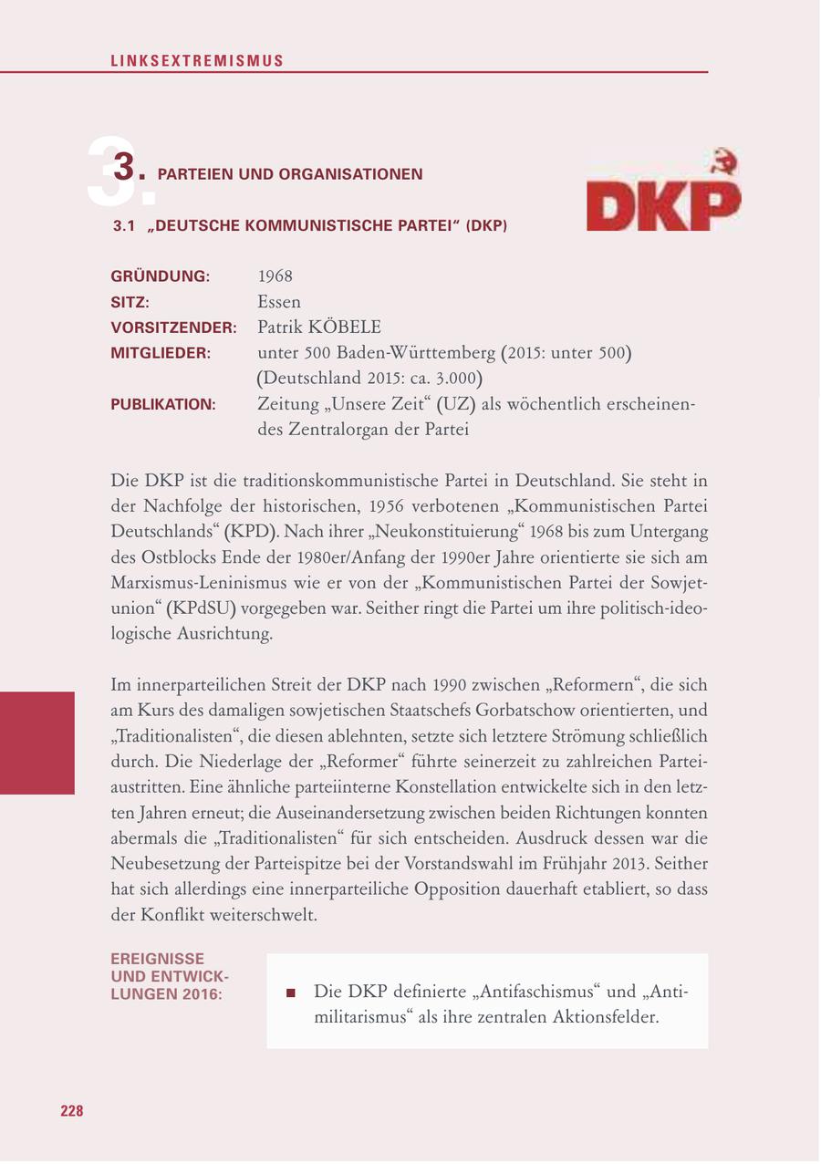 LINKSEXTREMISMUS 3.3. PARTEIEN UND ORGANISATIONEN 3.1 "DEUTSCHE KOMMUNISTISCHE PARTEI" (DKP) GRÜNDUNG: 1968 SITZ: Essen VORSITZENDER: Patrik KÖBELE MITGLIEDER: unter 500 Baden-Württemberg (2015: unter 500) (Deutschland 2015: ca. 3.000) PUBLIKATION: Zeitung "Unsere Zeit" (UZ) als wöchentlich erscheinendes Zentralorgan der Partei Die DKP ist die traditionskommunistische Partei in Deutschland. Sie steht in der Nachfolge der historischen, 1956 verbotenen "Kommunistischen Partei Deutschlands" (KPD). Nach ihrer "Neukonstituierung" 1968 bis zum Untergang des Ostblocks Ende der 1980er/Anfang der 1990er Jahre orientierte sie sich am Marxismus-Leninismus wie er von der "Kommunistischen Partei der Sowjetunion" (KPdSU) vorgegeben war. Seither ringt die Partei um ihre politisch-ideologische Ausrichtung. Im innerparteilichen Streit der DKP nach 1990 zwischen "Reformern", die sich am Kurs des damaligen sowjetischen Staatschefs Gorbatschow orientierten, und "Traditionalisten", die diesen ablehnten, setzte sich letztere Strömung schließlich durch. Die Niederlage der "Reformer" führte seinerzeit zu zahlreichen Parteiaustritten. Eine ähnliche parteiinterne Konstellation entwickelte sich in den letzten Jahren erneut; die Auseinandersetzung zwischen beiden Richtungen konnten abermals die "Traditionalisten" für sich entscheiden. Ausdruck dessen war die Neubesetzung der Parteispitze bei der Vorstandswahl im Frühjahr 2013. Seither hat sich allerdings eine innerparteiliche Opposition dauerhaft etabliert, so dass der Konflikt weiterschwelt. EREIGNISSE UND ENTWICKLUNGEN 2016: Die DKP definierte "Antifaschismus" und "Antimilitarismus" als ihre zentralen Aktionsfelder. 228