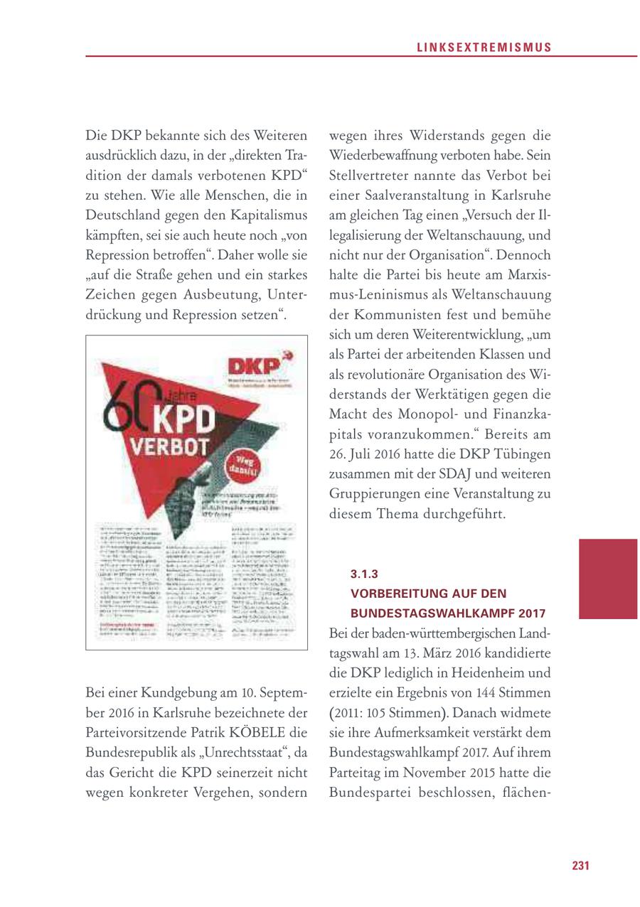LINKSEXTREMISMUS Die DKP bekannte sich des Weiteren wegen ihres Widerstands gegen die ausdrücklich dazu, in der "direkten TraWiederbewaffnung verboten habe. Sein dition der damals verbotenen KPD" Stellvertreter nannte das Verbot bei zu stehen. Wie alle Menschen, die in einer Saalveranstaltung in Karlsruhe Deutschland gegen den Kapitalismus am gleichen Tag einen "Versuch der Ilkämpften, sei sie auch heute noch "von legalisierung der Weltanschauung, und Repression betroffen". Daher wolle sie nicht nur der Organisation". Dennoch "auf die Straße gehen und ein starkes halte die Partei bis heute am MarxisZeichen gegen Ausbeutung, Untermus-Leninismus als Weltanschauung drückung und Repression setzen". der Kommunisten fest und bemühe sich um deren Weiterentwicklung, "um als Partei der arbeitenden Klassen und als revolutionäre Organisation des Widerstands der Werktätigen gegen die Macht des Monopolund Finanzkapitals voranzukommen." Bereits am 26. Juli 2016 hatte die DKP Tübingen zusammen mit der SDAJ und weiteren Gruppierungen eine Veranstaltung zu diesem Thema durchgeführt. 3.1.3 VORBEREITUNG AUF DEN BUNDESTAGSWAHLKAMPF 2017 Bei der baden-württembergischen Landtagswahl am 13. März 2016 kandidierte die DKP lediglich in Heidenheim und Bei einer Kundgebung am 10. Septemerzielte ein Ergebnis von 144 Stimmen ber 2016 in Karlsruhe bezeichnete der (2011: 105 Stimmen). Danach widmete Parteivorsitzende Patrik KÖBELE die sie ihre Aufmerksamkeit verstärkt dem Bundesrepublik als "Unrechtsstaat", da Bundestagswahlkampf 2017. Auf ihrem das Gericht die KPD seinerzeit nicht Parteitag im November 2015 hatte die wegen konkreter Vergehen, sondern Bundespartei beschlossen, flächen231