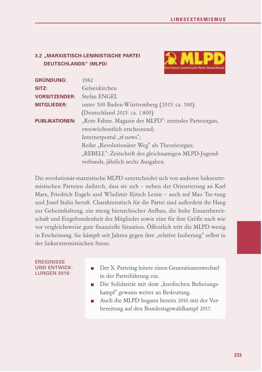 LINKSEXTREMISMUS 3.2 "MARXISTISCH-LENINISTISCHE PARTEI DEUTSCHLANDS" (MLPD) GRÜNDUNG: 1982 " SITZ: Gelsenkirchen VORSITZENDER: Stefan ENGEL MITGLIEDER: unter 500 Baden-Württemberg (2015: ca. 500) (Deutschland 2015: ca. 1.800) PUBLIKATIONEN: "Rote Fahne. Magazin der MLPD": zentrales Parteiorgan, zweiwöchentlich erscheinend; Internetportal "rf-news"; Reihe "Revolutionärer Weg" als Theorieorgan; "REBELL": Zeitschrift des gleichnamigen MLPD-Jugendverbands, jährlich sechs Ausgaben. Die revolutionär-marxistische MLPD unterscheidet sich von anderen linksextremistischen Parteien dadurch, dass sie sich - neben der Orientierung an Karl Marx, Friedrich Engels und Wladimir Iljitsch Lenin - auch auf Mao Tse-tung und Josef Stalin beruft. Charakteristisch für die Partei sind außerdem ihr Hang zur Geheimhaltung, ein streng hierarchischer Aufbau, die hohe Einsatzbereitschaft und Eingebundenheit der Mitglieder sowie eine für ihre Größe nach wie vor vergleichsweise gute finanzielle Situation. Öffentlich tritt die MLPD wenig in Erscheinung. Sie kämpft seit Jahren gegen ihre "relative Isolierung" selbst in der linksextremistischen Szene. EREIGNISSE UND ENTWICKDer X. Parteitag leitete einen Generationenwechsel LUNGEN 2016: in der Parteiführung ein. Die Solidarität mit dem "kurdischen Befreiungskampf" gewann weiter an Bedeutung. Auch die MLPD begann bereits 2016 mit der Vorbereitung auf den Bundestagswahlkampf 2017. 233