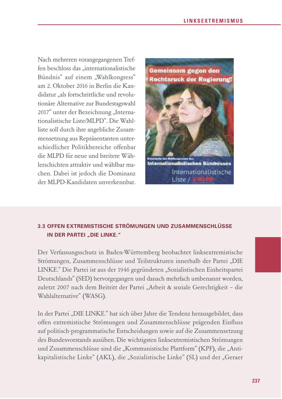 LINKSEXTREMISMUS Nach mehreren vorangegangenen Treffen beschloss das "internationalistische Bündnis" auf einem "Wahlkongress" am 2. Oktober 2016 in Berlin die Kandidatur "als fortschrittliche und revolutionäre Alternative zur Bundestagswahl 2017" unter der Bezeichnung "Internationalistische Liste/MLPD". Die Wahlliste soll durch ihre angebliche Zusammensetzung aus Repräsentanten unterschiedlicher Politikbereiche offenbar die MLPD für neue und breitere Wählerschichten attraktiv und wählbar machen. Dabei ist jedoch die Dominanz der MLPD-Kandidaten unverkennbar. 3.3 OFFEN EXTREMISTISCHE STRÖMUNGEN UND ZUSAMMENSCHLÜSSE IN DER PARTEI "DIE LINKE." Der Verfassungsschutz in Baden-Württemberg beobachtet linksextremistische Strömungen, Zusammenschlüsse und Teilstrukturen innerhalb der Partei "DIE LINKE." Die Partei ist aus der 1946 gegründeten "Sozialistischen Einheitspartei Deutschlands" (SED) hervorgegangen und danach mehrfach umbenannt worden, zuletzt 2007 nach dem Beitritt der Partei "Arbeit & soziale Gerechtigkeit - die Wahlalternative" (WASG). In der Partei "DIE LINKE." hat sich über Jahre die Tendenz herausgebildet, dass offen extremistische Strömungen und Zusammenschlüsse prägenden Einfluss auf politisch-programmatische Entscheidungen sowie auf die Zusammensetzung des Bundesvorstands ausüben. Die wichtigsten linksextremistischen Strömungen und Zusammenschlüsse sind die "Kommunistische Plattform" (KPF), die "Antikapitalistische Linke" (AKL), die "Sozialistische Linke" (SL) und der "Geraer 237