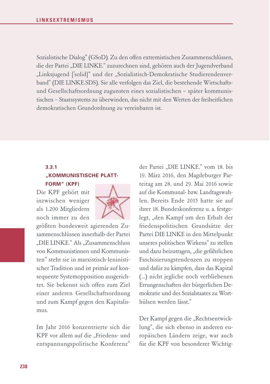 LINKSEXTREMISMUS Sozialistische Dialog" (GSoD). Zu den offen extremistischen Zusammenschlüssen, die der Partei "DIE LINKE." zuzurechnen sind, gehören auch der Jugendverband "Linksjugend ['solid]" und der "Sozialistisch-Demokratische Studierendenverband" (DIE LINKE.SDS). Sie alle verfolgen das Ziel, die bestehende Wirtschaftsund Gesellschaftsordnung zugunsten eines sozialistischen - später kommunistischen - Staatssystems zu überwinden, das nicht mit den Werten der freiheitlichen demokratischen Grundordnung zu vereinbaren ist. 3.3.1 der Partei "DIE LINKE." vom 18. bis "KOMMUNISTISCHE PLATT19. März 2016, den Magdeburger ParFORM" (KPF) teitag am 28. und 29. Mai 2016 sowie Die KPF gehört mit auf die Kommunalbzw. Landtagswahinzwischen weniger len. Bereits Ende 2015 hatte sie auf als 1.200 Mitgliedern ihrer 18. Bundeskonferenz u. a. festgenoch immer zu den legt, "den Kampf um den Erhalt der größten bundesweit agierenden Zufriedenspolitischen Grundsätze der sammenschlüssen innerhalb der Partei Partei DIE LINKE in den Mittelpunkt "DIE LINKE." Als "Zusammenschluss unseres politischen Wirkens" zu stellen von Kommunistinnen und Kommunisund dazu beizutragen, "die gefährlichen ten" steht sie in marxistisch-leninistiFaschisierungstendenzen zu stoppen scher Tradition und ist primär auf konund dafür zu kämpfen, dass das Kapital sequente Systemopposition ausgerich(...) nicht jegliche noch verbliebenen tet. Sie bekennt sich offen zum Ziel Errungenschaften der bürgerlichen Deeiner anderen Gesellschaftsordnung mokratie und des Sozialstaates zu Wortund zum Kampf gegen den Kapitalishülsen werden lässt." mus. Der Kampf gegen die "RechtsentwickIm Jahr 2016 konzentrierte sich die lung", die sich ebenso in anderen euKPF vor allem auf die "Friedensund ropäischen Ländern zeige, war auch entspannungspolitische Konferenz" für die KPF von besonderer Wichtig238