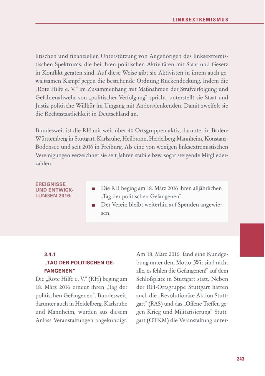 LINKSEXTREMISMUS litischen und finanziellen Unterstützung von Angehörigen des linksextremistischen Spektrums, die bei ihren politischen Aktivitäten mit Staat und Gesetz in Konflikt geraten sind. Auf diese Weise gibt sie Aktivisten in ihrem auch gewaltsamen Kampf gegen die bestehende Ordnung Rückendeckung. Indem die "Rote Hilfe e. V." im Zusammenhang mit Maßnahmen der Strafverfolgung und Gefahrenabwehr von "politischer Verfolgung" spricht, unterstellt sie Staat und Justiz politische Willkür im Umgang mit Andersdenkenden. Damit zweifelt sie die Rechtsstaatlichkeit in Deutschland an. Bundesweit ist die RH mit weit über 40 Ortsgruppen aktiv, darunter in BadenWürttemberg in Stuttgart, Karlsruhe, Heilbronn, Heidelberg-Mannheim, KonstanzBodensee und seit 2016 in Freiburg. Als eine von wenigen linksextremistischen Vereinigungen verzeichnet sie seit Jahren stabile bzw. sogar steigende Mitgliederzahlen. EREIGNISSE UND ENTWICKDie RH beging am 18. März 2016 ihren alljährlichen LUNGEN 2016: "Tag der politischen Gefangenen". Der Verein bleibt weiterhin auf Spenden angewiesen. 3.4.1 Am 18. März 2016 fand eine Kundge"TAG DER POLITISCHEN GEbung unter dem Motto "Wir sind nicht FANGENEN" alle, es fehlen die Gefangenen!" auf dem Die "Rote Hilfe e. V." (RH) beging am Schloßplatz in Stuttgart statt. Neben 18. März 2016 erneut ihren "Tag der der RH-Ortsgruppe Stuttgart hatten politischen Gefangenen". Bundesweit, auch die "Revolutionäre Aktion Stuttdarunter auch in Heidelberg, Karlsruhe gart" (RAS) und das "Offene Treffen geund Mannheim, wurden aus diesem gen Krieg und Militarisierung" StuttAnlass Veranstaltungen angekündigt. gart (OTKM) die Veranstaltung unter243