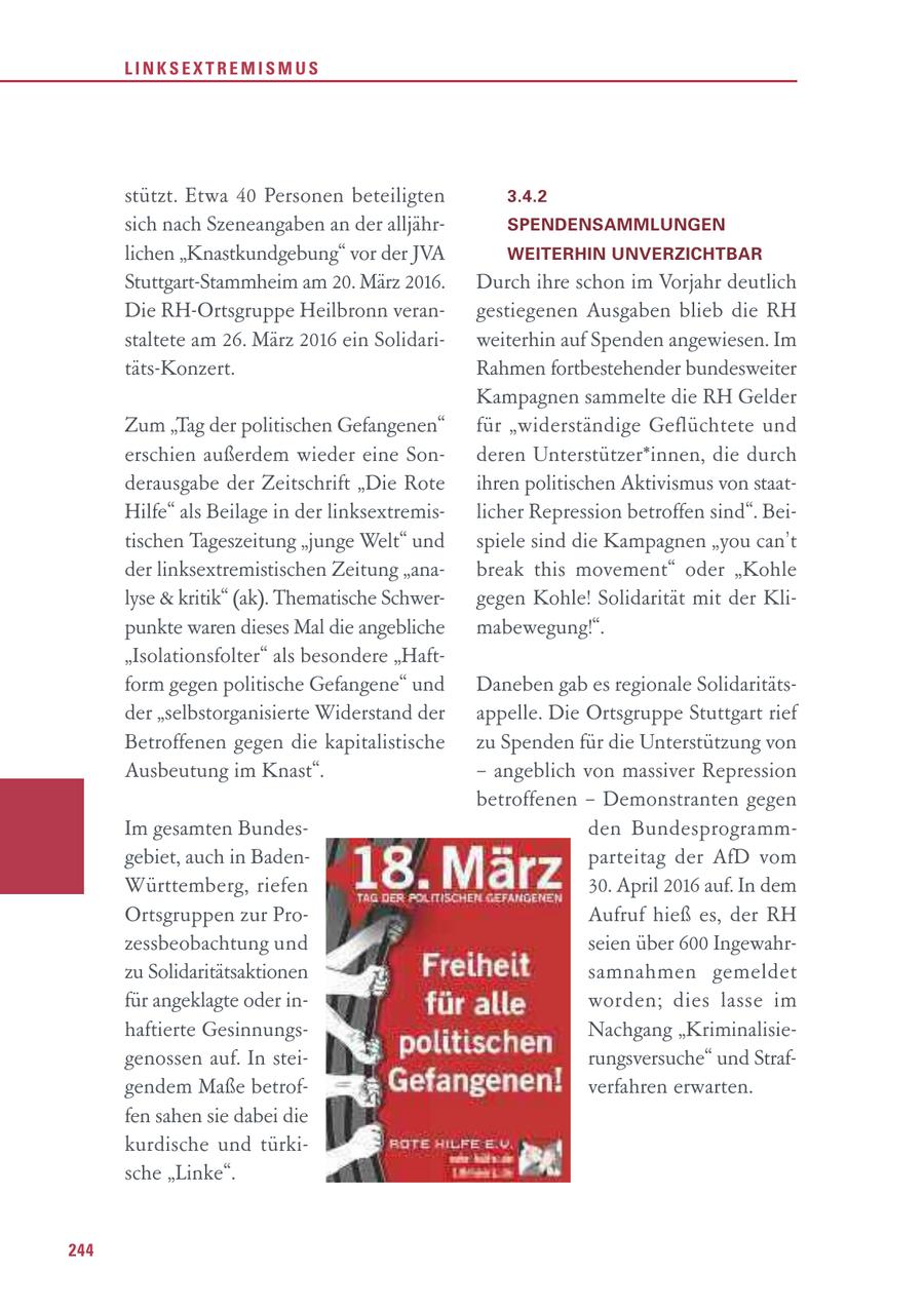 LINKSEXTREMISMUS stützt. Etwa 40 Personen beteiligten 3.4.2 sich nach Szeneangaben an der alljährSPENDENSAMMLUNGEN lichen "Knastkundgebung" vor der JVA WEITERHIN UNVERZICHTBAR Stuttgart-Stammheim am 20. März 2016. Durch ihre schon im Vorjahr deutlich Die RH-Ortsgruppe Heilbronn verangestiegenen Ausgaben blieb die RH staltete am 26. März 2016 ein Solidariweiterhin auf Spenden angewiesen. Im täts-Konzert. Rahmen fortbestehender bundesweiter Kampagnen sammelte die RH Gelder Zum "Tag der politischen Gefangenen" für "widerständige Geflüchtete und erschien außerdem wieder eine Sonderen Unterstützer*innen, die durch derausgabe der Zeitschrift "Die Rote ihren politischen Aktivismus von staatHilfe" als Beilage in der linksextremislicher Repression betroffen sind". Beitischen Tageszeitung "junge Welt" und spiele sind die Kampagnen "you can't der linksextremistischen Zeitung "anabreak this movement" oder "Kohle lyse & kritik" (ak). Thematische Schwergegen Kohle! Solidarität mit der Klipunkte waren dieses Mal die angebliche mabewegung!". "Isolationsfolter" als besondere "Haftform gegen politische Gefangene" und Daneben gab es regionale Solidaritätsder "selbstorganisierte Widerstand der appelle. Die Ortsgruppe Stuttgart rief Betroffenen gegen die kapitalistische zu Spenden für die Unterstützung von Ausbeutung im Knast". - angeblich von massiver Repression betroffenen - Demonstranten gegen Im gesamten Bundesden Bundesprogrammgebiet, auch in Badenparteitag der AfD vom Württemberg, riefen 30. April 2016 auf. In dem Ortsgruppen zur ProAufruf hieß es, der RH zessbeobachtung und seien über 600 Ingewahrzu Solidaritätsaktionen samnahmen gemeldet für angeklagte oder inwor den; dies lasse im haftierte GesinnungsNachgang "Kriminalisiegenossen auf. In steirungsversuche" und Strafgendem Maße betrofverfahren erwarten. fen sahen sie dabei die kurdische und türkische "Linke". 244