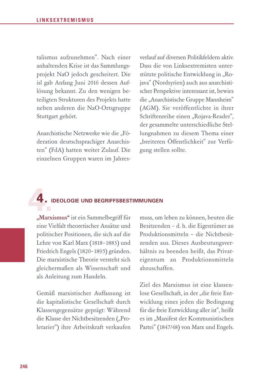LINKSEXTREMISMUS talismus aufzunehmen". Nach einer verlauf auf diversen Politikfeldern aktiv. anhaltenden Krise ist das SammlungsDass die von Linksextremisten unterprojekt NaO jedoch gescheitert. Die stützte politische Entwicklung in "Roisl gab Anfang Juni 2016 dessen Aufjava" (Nordsyrien) auch aus anarchistilösung bekannt. Zu den wenigen bescher Perspektive interessant ist, bewies teiligten Strukturen des Projekts hatte die "Anarchistische Gruppe Mannheim" neben anderen die NaO-Ortsgruppe (AGM). Sie veröffentlichte in ihrer Stuttgart gehört. Schriftenreihe einen "Rojava-Reader", der gesammelte unterschiedliche StelAnarchistische Netzwerke wie die "Fölungnahmen zu diesem Thema einer deration deutschsprachiger Anarchis"breiteren Öffentlichkeit" zur Verfüten" (FdA) hatten weiter Zulauf. Die gung stellen sollte. einzelnen Gruppen waren im Jahres4. 4. IDEOLOGIE UND BEGRIFFSBESTIMMUNGEN "Marxismus" ist ein Sammelbegriff für muss, um leben zu können, beuten die eine Vielfalt theoretischer Ansätze und Besitzenden - d. h. die Eigentümer an politischer Positionen, die sich auf die Produktionsmitteln - die NichtbesitLehre von Karl Marx (1818-1883) und zenden aus. Dieses AusbeutungsverFriedrich Engels (1820-1895) gründen. hältnis zu beenden heißt, das PrivatDie marxistische Theorie versteht sich eigentum an Produktionsmitteln gleichermaßen als Wissenschaft und abzuschaffen. als Anleitung zum Handeln. Ziel des Marxismus ist eine klassenGemäß marxistischer Auffassung ist lose Gesellschaft, in der "die freie Entdie kapitalistische Gesellschaft durch wicklung eines jeden die Bedingung Klassengegensätze geprägt: Während für die freie Entwicklung aller ist", heißt die Klasse der Nichtbesitzenden ("Proes im "Manifest der Kommunistischen letarier") ihre Arbeitskraft verkaufen Partei" (1847/48) von Marx und Engels. 246
