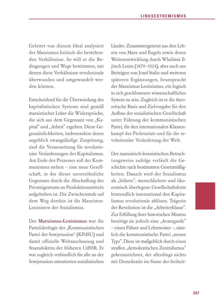 LINKSEXTREMISMUS Geleitet von diesem Ideal analysiert Länder. Zusammengesetzt aus den Lehder Marxismus kritisch die bestehenren von Marx und Engels sowie deren den Verhältnisse. So will er die BeWeiterentwicklung durch Wladimir Ildingungen und Wege bestimmen, mit jitsch Lenin (1870-1924), aber auch aus denen diese Verhältnisse revolutionär Beiträgen von Josef Stalin und weiteren überwunden und umgewandelt werspäteren Ergänzungen, beansprucht den können. der Marxismus-Leninismus, ein logisch in sich geschlossenes wissenschaftliches Entscheidend für die Überwindung des System zu sein. Zugleich ist er die theokapitalistischen Systems sind gemäß retische Basis und Zielvorgabe für den marxistischer Lehre die Widersprüche, Aufbau der sozialistischen Gesellschaft die sich aus dem Gegensatz von "Kaunter Führung der kommunistischen pital" und "Arbeit" ergeben. Diese GePartei, für den internationalen Klassengensätzlichkeiten, insbesondere deren kampf des Proletariats und für die reangeblich zwangsläufige Zuspitzung, volutionäre Veränderung der Welt. sind die Voraussetzung für revolutionäre Veränderungen des Kapitalismus. Der marxistisch-leninistischen BetrachAm Ende des Prozesses soll der Komtungsweise zufolge verläuft die Gemunismus stehen - eine neue Gesellschichte nach bestimmten Gesetzmäßigschaft, in der dieser unversöhnliche keiten. Danach wird der Sozialismus Gegensatz durch die Abschaffung des als "höhere", menschlichere und ökoPrivateigentums an Produktionsmitteln nomisch überlegene Gesellschaftsform aufgehoben ist. Die Zwischenstufe auf letztendlich international den Kapitadem Weg dorthin ist für Marxistenlismus revolutionär ablösen. Trägerin Leninisten der Sozialismus. der Revolution ist die "Arbeiterklasse". Zur Erfüllung ihrer historischen Mission Der Marxismus-Leninismus war die benötigt sie jedoch eine "Avantgarde" Parteiideologie der "Kommunistischen - einen Führer und Lehrmeister -, nämPartei der Sowjetunion" (KPdSU) und lich die kommunistische Partei "neuen damit offizielle Weltanschauung und Typs". Diese ist maßgeblich durch einen Staatsdoktrin der früheren UdSSR. Er straffen "demokratischen Zentralismus" war zugleich verbindlich für alle an der gekennzeichnet, der allerdings nichts Sowjetunion orientierten sozialistischen mit Demokratie im Sinne der freiheit247