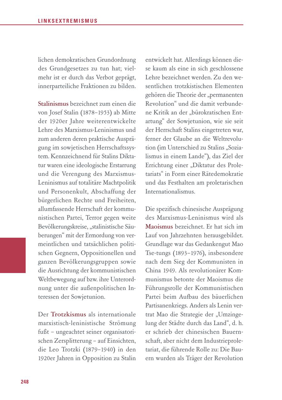 LINKSEXTREMISMUS lichen demokratischen Grundordnung entwickelt hat. Allerdings können diedes Grundgesetzes zu tun hat; vielse kaum als eine in sich geschlossene mehr ist er durch das Verbot geprägt, Lehre bezeichnet werden. Zu den weinnerparteiliche Fraktionen zu bilden. sentlichen trotzkistischen Elementen gehören die Theorie der "permanenten Stalinismus bezeichnet zum einen die Revolution" und die damit verbundevon Josef Stalin (1878-1953) ab Mitte ne Kritik an der "bürokratischen Entder 1920er Jahre weiterentwickelte artung" der Sowjetunion, wie sie seit Lehre des Marxismus-Leninismus und der Herrschaft Stalins eingetreten war, zum anderen deren praktische Auspräferner der Glaube an die Weltrevolugung im sowjetischen Herrschaftssystion (im Unterschied zu Stalins "Soziatem. Kennzeichnend für Stalins Diktalismus in einem Lande"), das Ziel der tur waren eine ideologische Erstarrung Errichtung einer "Diktatur des Proleund die Verengung des Marxismustariats" in Form einer Rätedemokratie Leninismus auf totalitäre Machtpolitik und das Festhalten am proletarischen und Personenkult, Abschaffung der Internationalismus. bürgerlichen Rechte und Freiheiten, allumfassende Herrschaft der kommuDie spezifisch chinesische Ausprägung nistischen Partei, Terror gegen weite des Marxismus-Leninismus wird als Bevölkerungskreise, "stalinistische SäuMaoismus bezeichnet. Er hat sich im berungen" mit der Ermordung von verLauf von Jahrzehnten herausgebildet. meintlichen und tatsächlichen politiGrundlage war das Gedankengut Mao schen Gegnern, Oppositionellen und Tse-tungs (1893-1976), insbesondere ganzen Bevölkerungsgruppen sowie nach dem Sieg der Kommunisten in die Ausrichtung der kommunistischen China 1949. Als revolutionärer KomWeltbewegung auf bzw. ihre Unterordmunismus betonte der Maoismus die nung unter die außenpolitischen InFührungsrolle der Kommunistischen teressen der Sowjetunion. Partei beim Aufbau des bäuerlichen Partisanenkriegs. Anders als Lenin verDer Trotzkismus als internationale trat Mao die Strategie der "Umzingemarxistisch-leninistische Strömung lung der Städte durch das Land", d. h. fußt - ungeachtet seiner organisatorier schrieb der chinesischen Bauernschen Zersplitterung - auf Einsichten, schaft, aber nicht dem Industrieproledie Leo Trotzki (1879-1940) in den tariat, die führende Rolle zu: Die Bau1920er Jahren in Opposition zu Stalin ern wurden als Träger der Revolution 248