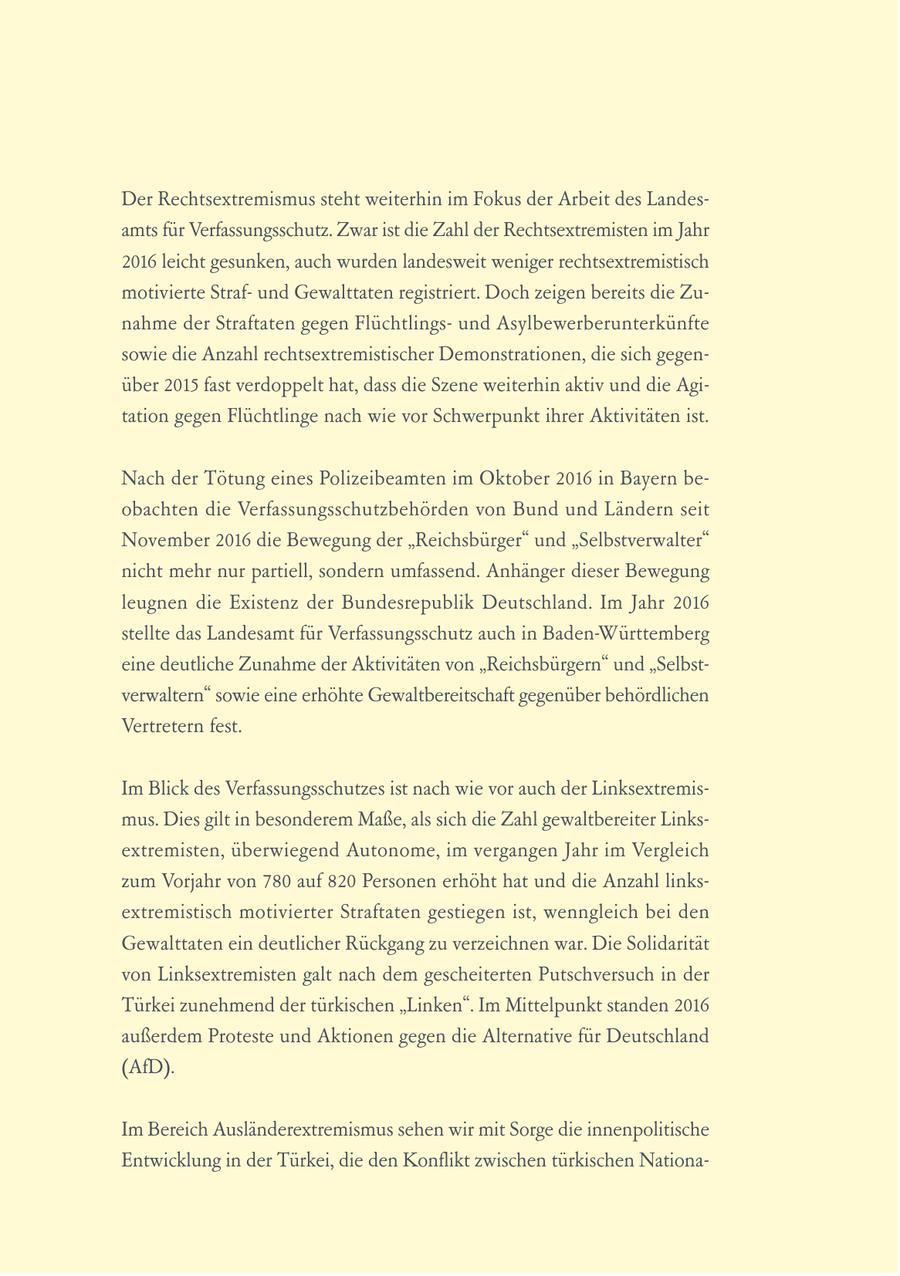 Der Rechtsextremismus steht weiterhin im Fokus der Arbeit des Landesamts für Verfassungsschutz. Zwar ist die Zahl der Rechtsextremisten im Jahr 2016 leicht gesunken, auch wurden landesweit weniger rechtsextremistisch motivierte Strafund Gewalttaten registriert. Doch zeigen bereits die Zunahme der Straftaten gegen Flüchtlingsund Asylbewerberunterkünfte sowie die Anzahl rechtsextremistischer Demonstrationen, die sich gegenüber 2015 fast verdoppelt hat, dass die Szene weiterhin aktiv und die Agitation gegen Flüchtlinge nach wie vor Schwerpunkt ihrer Aktivitäten ist. Nach der Tötung eines Polizeibeamten im Oktober 2016 in Bayern beobachten die Verfassungsschutzbehörden von Bund und Ländern seit November 2016 die Bewegung der "Reichsbürger" und "Selbstverwalter" nicht mehr nur partiell, sondern umfassend. Anhänger dieser Bewegung leugnen die Existenz der Bundesrepublik Deutschland. Im Jahr 2016 stellte das Landesamt für Verfassungsschutz auch in Baden-Württemberg eine deutliche Zunahme der Aktivitäten von "Reichsbürgern" und "Selbstverwaltern" sowie eine erhöhte Gewaltbereitschaft gegenüber behördlichen Vertretern fest. Im Blick des Verfassungsschutzes ist nach wie vor auch der Linksextremismus. Dies gilt in besonderem Maße, als sich die Zahl gewaltbereiter Linksextremisten, überwiegend Autonome, im vergangen Jahr im Vergleich zum Vorjahr von 780 auf 820 Personen erhöht hat und die Anzahl linksextremistisch motivierter Straftaten gestiegen ist, wenngleich bei den Gewalttaten ein deutlicher Rückgang zu verzeichnen war. Die Solidarität von Linksextremisten galt nach dem gescheiterten Putschversuch in der Türkei zunehmend der türkischen "Linken". Im Mittelpunkt standen 2016 außerdem Proteste und Aktionen gegen die Alternative für Deutschland (AfD). Im Bereich Ausländerextremismus sehen wir mit Sorge die innenpolitische Entwicklung in der Türkei, die den Konflikt zwischen türkischen Nationa-