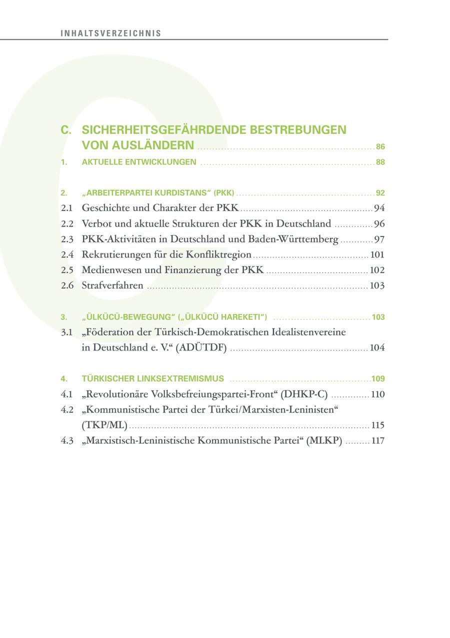 C I N H A LT S V E R Z E I C H N I S C. SICHERHEITSGEFÄHRDENDE BESTREBUNGEN VON AUSLÄNDERN . . . . . . . . . . . . . . . . . . . . . . . . . . . . . . . . . . . . . . . . . . . . . . . . . . . . . . . . . . . . 86 1. AKTUELLE ENTWICKLUNGEN . . . . . . . . . . . . . . . . . . . . . . . . . . . . . . . . . . . . . . . . . . . . . . . . . . . . . . . . . . . 88 2. "ARBEITERPARTEI KURDISTANS" (PKK) . . . . . . . . . . . . . . . . . . . . . . . . . . . . . . . . . . . . . . . . . . . . . . . 92 2.1 Geschichte und Charakter der PKK . . . . . . . . . . . . . . . . . . . . . . . . . . . . . . . . . . . . . . . . . . . . . . . . 94 2.2 Verbot und aktuelle Strukturen der PKK in Deutschland . . . . . . . . . . . . . . 96 2.3 PKK-Aktivitäten in Deutschland und Baden-Württemberg . . . . . . . . . . . . 97 2.4 Rekrutierungen für die Konfliktregion . . . . . . . . . . . . . . . . . . . . . . . . . . . . . . . . . . . . . . . . . . 101 2.5 Medienwesen und Finanzierung der PKK . . . . . . . . . . . . . . . . . . . . . . . . . . . . . . . . . . . . . 102 2.6 Strafverfahren . . . . . . . . . . . . . . . . . . . . . . . . . . . . . . . . . . . . . . . . . . . . . . . . . . . . . . . . . . . . . . . . . . . . . . . . . . . . . . . . 103 3. "ÜLKÜCÜ-BEWEGUNG" ("ÜLKÜCÜ HAREKETI") . . . . . . . . . . . . . . . . . . . . . . . . . . . . . . . . . 103 3.1 "Föderation der Türkisch-Demokratischen Idealistenvereine in Deutschland e. V." (ADÜTDF) . . . . . . . . . . . . . . . . . . . . . . . . . . . . . . . . . . . . . . . . . . . . . . . . . . 104 4. TÜRKISCHER LINKSEXTREMISMUS . . . . . . . . . . . . . . . . . . . . . . . . . . . . . . . . . . . . . . . . . . . . . . . .109 4.1 "Revolutionäre Volksbefreiungspartei-Front" (DHKP-C) . . . . . . . . . . . . . . 110 4.2 "Kommunistische Partei der Türkei/Marxisten-Leninisten" (TKP/ML) . . . . . . . . . . . . . . . . . . . . . . . . . . . . . . . . . . . . . . . . . . . . . . . . . . . . . . . . . . . . . . . . . . . . . . . . . . . . . . . . . . . . . . . 115 4.3 "Marxistisch-Leninistische Kommunistische Partei" (MLKP) . . . . . . . . . 117