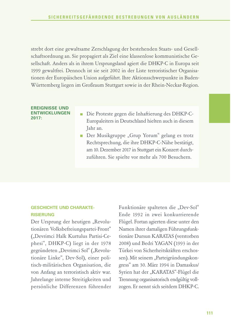 SICHERHEITSGEFÄHRDENDE BESTREBUNGEN VON AUSLÄNDERN strebt dort eine gewaltsame Zerschlagung der bestehenden Staatsund Gesellschaftsordnung an. Sie propagiert als Ziel eine klassenlose kommunistische Gesellschaft. Anders als in ihrem Ursprungsland agiert die DHKP-C in Europa seit 1999 gewaltfrei. Dennoch ist sie seit 2002 in der Liste terroristischer Organisationen der Europäischen Union aufgeführt. Ihre Aktionsschwerpunkte in BadenWürttemberg liegen im Großraum Stuttgart sowie in der Rhein-Neckar-Region. EREIGNISSE UND ENTWICKLUNGEN Die Proteste gegen die Inhaftierung des DHKP-C2017: Europaleiters in Deutschland hielten auch in diesem Jahr an. Der Musikgruppe "Grup Yorum" gelang es trotz Rechtsprechung, die ihre DHKP-C-Nähe bestätigt, am 10. Dezember 2017 in Stuttgart ein Konzert durchzuführen. Sie spielte vor mehr als 700 Besuchern. GESCHICHTE UND CHARAKTEFunk tionäre spalteten die "Dev-Sol" RISIERUNG Ende 1992 in zwei konkurrierende Der Ursprung der heutigen "RevoluFlügel. Fortan agierten diese unter den tionären Volksbefreiungspartei-Front" Namen ihrer damaligen Führungsfunk("Devrimci Halk Kurtulus Partisi-Cetionäre Dursun KARATAS (verstorben phesi", DHKP-C) liegt in der 1978 2008) und Bedri YAGAN (1993 in der gegründeten "Devrimci Sol" ("RevoluTürkei von Sicherheitskräften erschostionäre Linke", Dev-Sol), einer polisen). Mit seinem "Parteigründungskontisch-militärischen Organisation, die gress" am 30. März 1994 in Damaskus/ von Anfang an terroristisch aktiv war. Syrien hat der "KARATAS"-Flügel die Jahrelange interne Streitigkeiten und Trennung organisatorisch endgültig vollpersönliche Differenzen führender zogen. Er nennt sich seitdem DHKP-C. 111