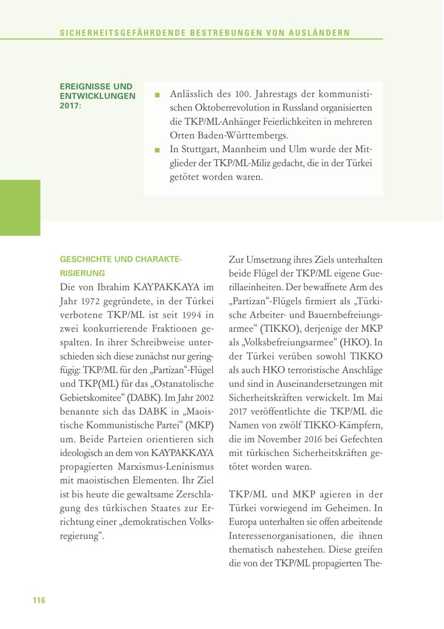 SICHERHEITSGEFÄHRDENDE BESTREBUNGEN VON AUSLÄNDERN EREIGNISSE UND ENTWICKLUNGEN Anlässlich des 100. Jahrestags der kommunisti2017: schen Oktoberrevolution in Russland organisierten die TKP/ML-Anhänger Feierlichkeiten in mehreren Orten Baden-Württembergs. In Stuttgart, Mannheim und Ulm wurde der Mitglieder der TKP/ML-Miliz gedacht, die in der Türkei getötet worden waren. GESCHICHTE UND CHARAKTEZur Umsetzung ihres Ziels unterhalten RISIERUNG beide Flügel der TKP/ML eigene GueDie von Ibrahim KAYPAKKAYA im rillaeinheiten. Der bewaffnete Arm des Jahr 1972 gegründete, in der Türkei "Partizan"-Flügels firmiert als "Türkiverbotene TKP/ML ist seit 1994 in sche Arbeiterund Bauernbefreiungszwei konkurrierende Fraktionen gearmee" (TIKKO), derjenige der MKP spalten. In ihrer Schreibweise unterals "Volksbefreiungsarmee" (HKO). In schieden sich diese zunächst nur geringder Türkei verüben sowohl TIKKO fügig: TKP/ML für den "Partizan"-Flügel als auch HKO terroristische Anschläge und TKP(ML) für das "Ostanatolische und sind in Auseinandersetzungen mit Gebietskomitee" (DABK). Im Jahr 2002 Sicherheitskräften verwickelt. Im Mai benannte sich das DABK in "Maois2017 veröffentlichte die TKP/ML die tische Kommunistische Partei" (MKP) Namen von zwölf TIKKO-Kämpfern, um. Beide Parteien orientieren sich die im November 2016 bei Gefechten ideologisch an dem von KAYPAKKAYA mit türkischen Sicherheitskräften gepropagierten Marxismus-Leninismus tötet worden waren. mit maoistischen Elementen. Ihr Ziel ist bis heute die gewaltsame ZerschlaTKP/ML und MKP agieren in der gung des türkischen Staates zur ErTürkei vorwiegend im Geheimen. In richtung einer "demokratischen VolksEuropa unterhalten sie offen arbeitende regierung". Interessenorganisationen, die ihnen thematisch nahestehen. Diese greifen die von der TKP/ML propagierten The116