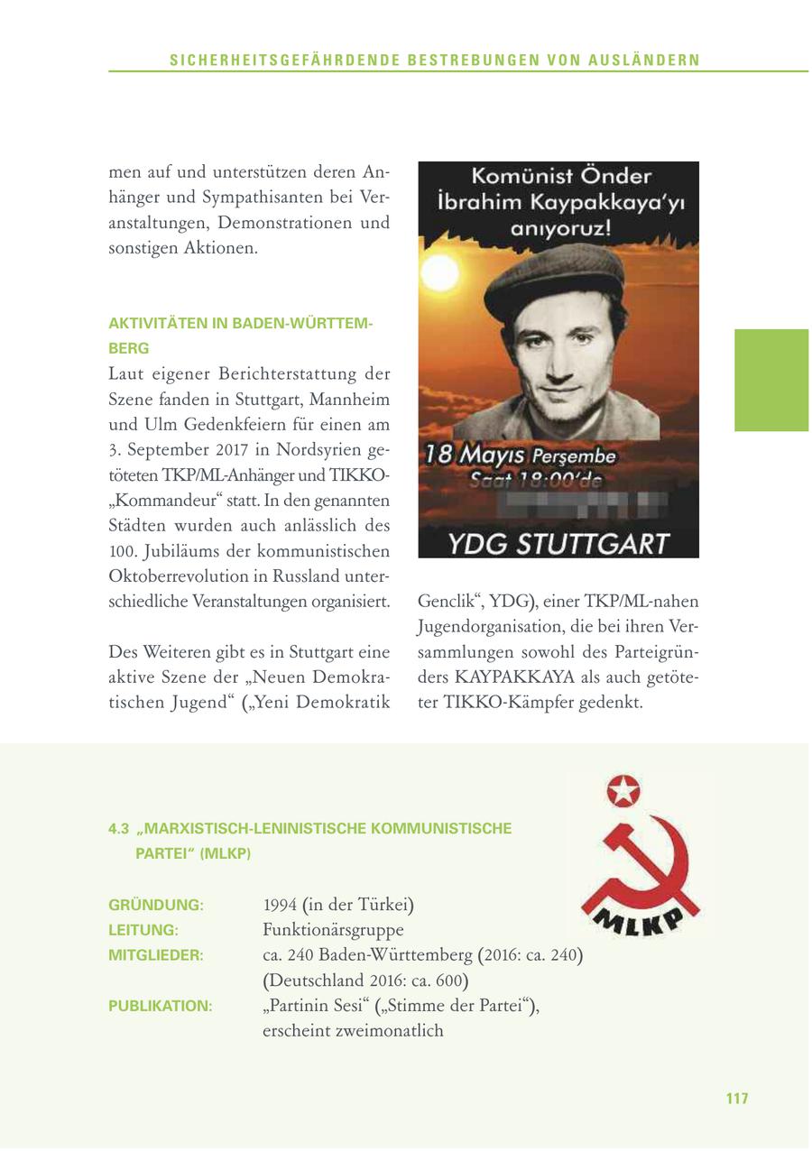SICHERHEITSGEFÄHRDENDE BESTREBUNGEN VON AUSLÄNDERN men auf und unterstützen deren Anhänger und Sympathisanten bei Veranstaltungen, Demonstrationen und sonstigen Aktionen. AKTIVITÄTEN IN BADEN-WÜRTTEMBERG Laut eigener Berichterstattung der Szene fanden in Stuttgart, Mannheim und Ulm Gedenkfeiern für einen am 3. September 2017 in Nordsyrien getöteten TKP/ML-Anhänger und TIKKO"Kommandeur" statt. In den genannten Städten wurden auch anlässlich des 100. Jubiläums der kommunistischen Oktoberrevolution in Russland unterschiedliche Veranstaltungen organisiert. Genclik", YDG), einer TKP/ML-nahen Jugendorganisation, die bei ihren VerDes Weiteren gibt es in Stuttgart eine sammlungen sowohl des Parteigrünaktive Szene der "Neuen Demokraders KAYPAKKAYA als auch getötetischen Jugend" ("Yeni Demokratik ter TIKKO-Kämpfer gedenkt. 4.3 "MARXISTISCH-LENINISTISCHE KOMMUNISTISCHE PARTEI" (MLKP) GRÜNDUNG: 1994 (in der Türkei) LEITUNG: Funktionärsgruppe MITGLIEDER: ca. 240 Baden-Württemberg (2016: ca. 240) (Deutschland 2016: ca. 600) PUBLIKATION: "Partinin Sesi" ("Stimme der Partei"), erscheint zweimonatlich 117