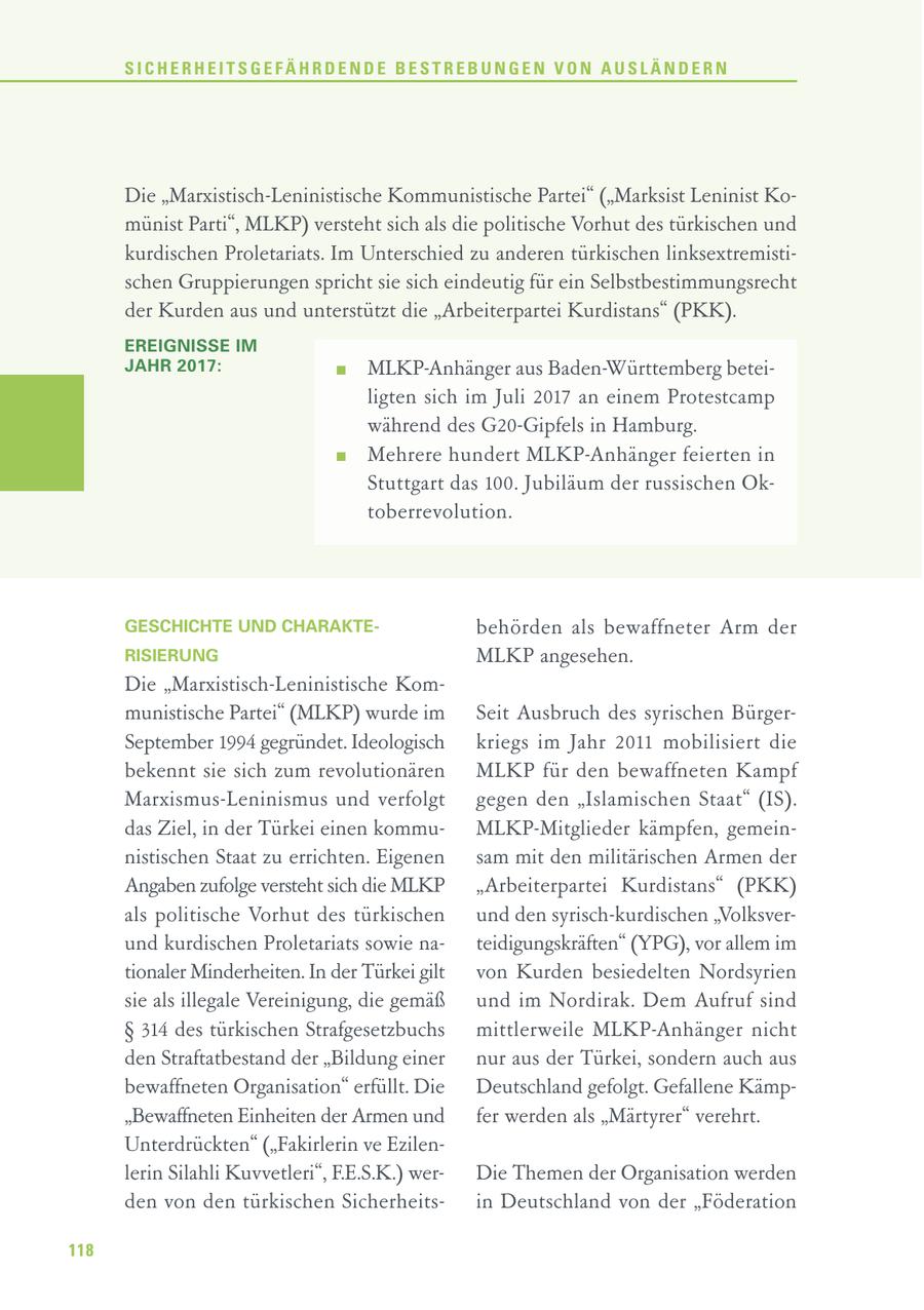 SICHERHEITSGEFÄHRDENDE BESTREBUNGEN VON AUSLÄNDERN Die "Marxistisch-Leninistische Kommunistische Partei" ("Marksist Leninist Komünist Parti", MLKP) versteht sich als die politische Vorhut des türkischen und kurdischen Proletariats. Im Unterschied zu anderen türkischen linksextremistischen Gruppierungen spricht sie sich eindeutig für ein Selbstbestimmungsrecht der Kurden aus und unterstützt die "Arbeiterpartei Kurdistans" (PKK). EREIGNISSE IM JAHR 2017: MLKP-Anhänger aus Baden-Württemberg beteiligten sich im Juli 2017 an einem Protestcamp während des G20-Gipfels in Hamburg. Mehrere hundert MLKP-Anhänger feierten in Stuttgart das 100. Jubiläum der russischen Oktoberrevolution. GESCHICHTE UND CHARAKTEbehörden als bewaffneter Arm der RISIERUNG MLKP angesehen. Die "Marxistisch-Leninistische Kommunistische Partei" (MLKP) wurde im Seit Ausbruch des syrischen BürgerSeptember 1994 gegründet. Ideologisch kriegs im Jahr 2011 mobilisiert die bekennt sie sich zum revolutionären MLKP für den bewaffneten Kampf Marxismus-Leninismus und verfolgt gegen den "Islamischen Staat" (IS). das Ziel, in der Türkei einen kommuMLKP-Mitglieder kämpfen, gemeinnistischen Staat zu errichten. Eigenen sam mit den militärischen Armen der Angaben zufolge versteht sich die MLKP "Arbeiterpartei Kurdistans" (PKK) als politische Vorhut des türkischen und den syrisch-kurdischen "Volksverund kurdischen Proletariats sowie nateidigungskräften" (YPG), vor allem im tionaler Minderheiten. In der Türkei gilt von Kurden besiedelten Nordsyrien sie als illegale Vereinigung, die gemäß und im Nordirak. Dem Aufruf sind SS 314 des türkischen Strafgesetzbuchs mittlerweile MLKP-Anhänger nicht den Straftatbestand der "Bildung einer nur aus der Türkei, sondern auch aus bewaffneten Organisation" erfüllt. Die Deutschland gefolgt. Gefallene Kämp"Bewaffneten Einheiten der Armen und fer werden als "Märtyrer" verehrt. Unterdrückten" ("Fakirlerin ve Ezilenlerin Silahli Kuvvetleri", F.E.S.K.) werDie Themen der Organisation werden den von den türkischen Sicherheitsin Deutschland von der "Föderation 118
