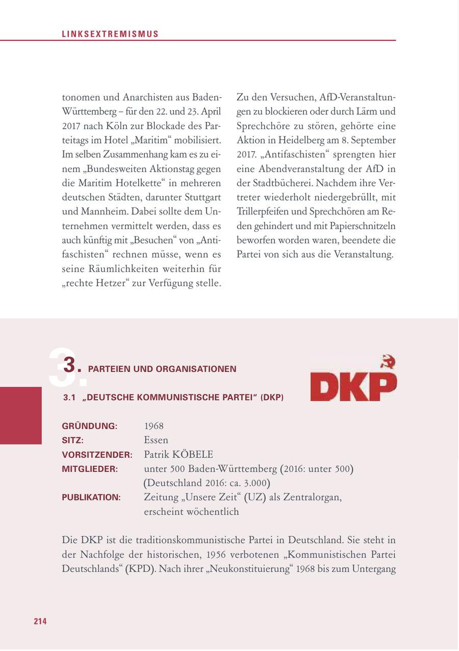 LINKSEXTREMISMUS tonomen und Anarchisten aus BadenZu den Versuchen, AfD-VeranstaltunWürttemberg - für den 22. und 23. April gen zu blockieren oder durch Lärm und 2017 nach Köln zur Blockade des ParSprechchöre zu stören, gehörte eine teitags im Hotel "Maritim" mobilisiert. Aktion in Heidelberg am 8. September Im selben Zusammenhang kam es zu ei2017. "Antifaschisten" sprengten hier nem "Bundesweiten Aktionstag gegen eine Abendveranstaltung der AfD in die Maritim Hotelkette" in mehreren der Stadtbücherei. Nachdem ihre Verdeutschen Städten, darunter Stuttgart treter wiederholt niedergebrüllt, mit und Mannheim. Dabei sollte dem UnTrillerpfeifen und Sprechchören am Reternehmen vermittelt werden, dass es den gehindert und mit Papierschnitzeln auch künftig mit "Besuchen" von "Antibeworfen worden waren, beendete die faschisten" rechnen müsse, wenn es Partei von sich aus die Veranstaltung. seine Räumlichkeiten weiterhin für "rechte Hetzer" zur Verfügung stelle. 3. 3. PARTEIEN UND ORGANISATIONEN 3.1 "DEUTSCHE KOMMUNISTISCHE PARTEI" (DKP) GRÜNDUNG: 1968 SITZ: Essen VORSITZENDER: Patrik KÖBELE MITGLIEDER: unter 500 Baden-Württemberg (2016: unter 500) (Deutschland 2016: ca. 3.000) PUBLIKATION: Zeitung "Unsere Zeit" (UZ) als Zentralorgan, erscheint wöchentlich Die DKP ist die traditionskommunistische Partei in Deutschland. Sie steht in der Nachfolge der historischen, 1956 verbotenen "Kommunistischen Partei Deutschlands" (KPD). Nach ihrer "Neukonstituierung" 1968 bis zum Untergang 214