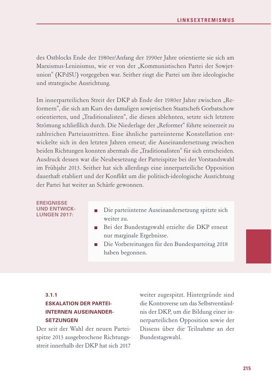 LINKSEXTREMISMUS des Ostblocks Ende der 1980er/Anfang der 1990er Jahre orientierte sie sich am Marxismus-Leninismus, wie er von der "Kommunistischen Partei der Sowjetunion" (KPdSU) vorgegeben war. Seither ringt die Partei um ihre ideologische und strategische Ausrichtung. Im innerparteilichen Streit der DKP ab Ende der 1980er Jahre zwischen "Reformern", die sich am Kurs des damaligen sowjetischen Staatschefs Gorbatschow orientierten, und "Traditionalisten", die diesen ablehnten, setzte sich letztere Strömung schließlich durch. Die Niederlage der "Reformer" führte seinerzeit zu zahlreichen Parteiaustritten. Eine ähnliche parteiinterne Konstellation entwickelte sich in den letzten Jahren erneut; die Auseinandersetzung zwischen beiden Richtungen konnten abermals die "Traditionalisten" für sich entscheiden. Ausdruck dessen war die Neubesetzung der Parteispitze bei der Vorstandswahl im Frühjahr 2013. Seither hat sich allerdings eine innerparteiliche Opposition dauerhaft etabliert und der Konflikt um die politisch-ideologische Ausrichtung der Partei hat weiter an Schärfe gewonnen. EREIGNISSE UND ENTWICKDie parteiinterne Auseinandersetzung spitzte sich LUNGEN 2017: weiter zu. Bei der Bundestagswahl erzielte die DKP erneut nur marginale Ergebnisse. Die Vorbereitungen für den Bundesparteitag 2018 haben begonnen. 3.1.1 weiter zugespitzt. Hintergründe sind ESKALATION DER PARTEIdie Kontroverse um das SelbstverständINTERNEN AUSEINANDERnis der DKP, um die Bildung einer inSETZUNGEN nerparteilichen Opposition sowie der Der seit der Wahl der neuen ParteiDissens über die Teilnahme an der spitze 2013 ausgebrochene RichtungsBundestagswahl. streit innerhalb der DKP hat sich 2017 215
