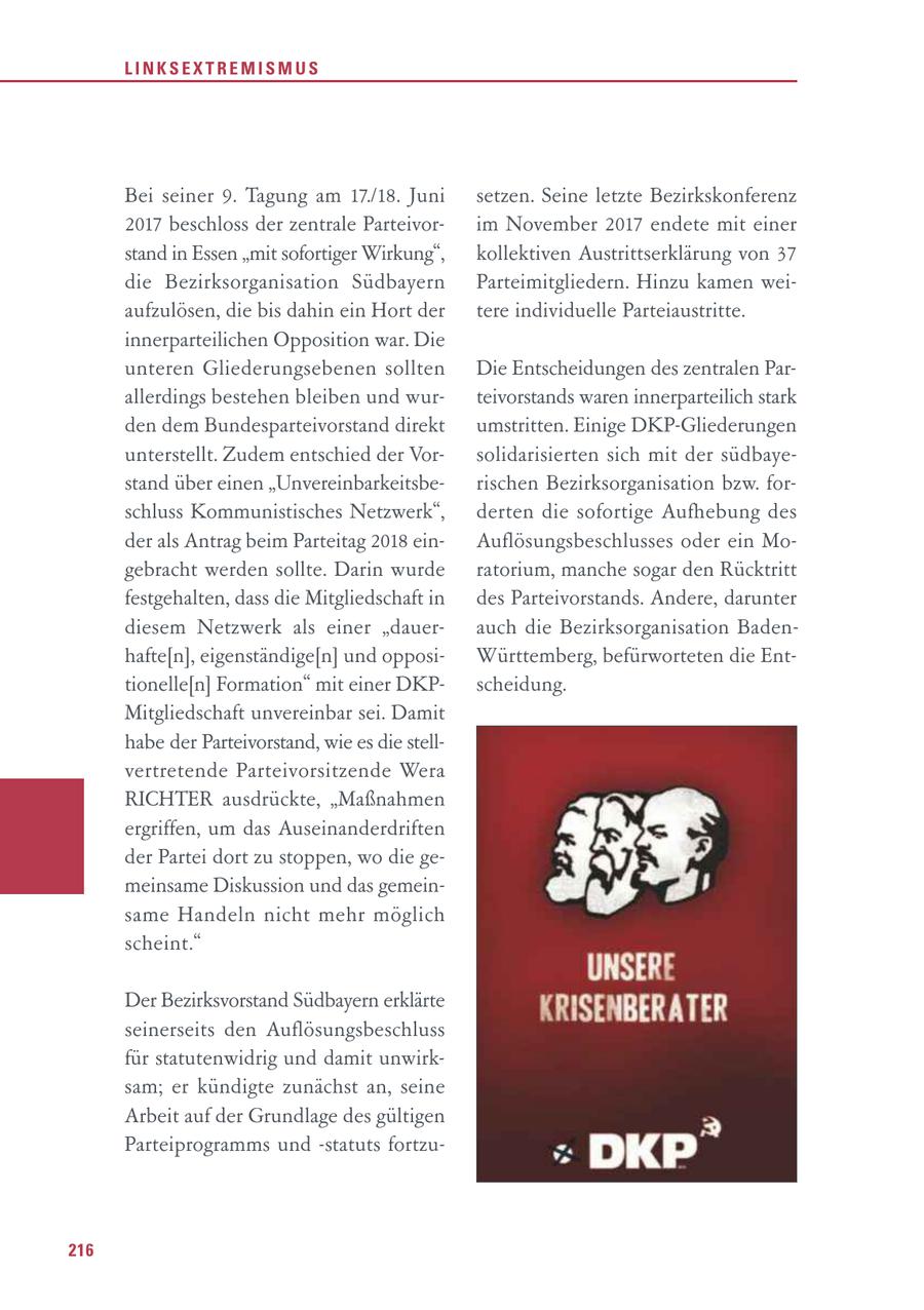 LINKSEXTREMISMUS Bei seiner 9. Tagung am 17./18. Juni setzen. Seine letzte Bezirkskonferenz 2017 beschloss der zentrale Parteivorim November 2017 endete mit einer stand in Essen "mit sofortiger Wirkung", kollektiven Austrittserklärung von 37 die Bezirksorganisation Südbayern Parteimitgliedern. Hinzu kamen weiaufzulösen, die bis dahin ein Hort der tere individuelle Parteiaustritte. innerparteilichen Opposition war. Die unteren Gliederungsebenen sollten Die Entscheidungen des zentralen Parallerdings bestehen bleiben und wurteivorstands waren innerparteilich stark den dem Bundesparteivorstand direkt umstritten. Einige DKP-Gliederungen unterstellt. Zudem entschied der Vorsolidarisierten sich mit der südbayestand über einen "Unvereinbarkeitsberischen Bezirksorganisation bzw. forschluss Kommunistisches Netzwerk", derten die sofortige Aufhebung des der als Antrag beim Parteitag 2018 einAuflösungsbeschlusses oder ein Mogebracht werden sollte. Darin wurde ratorium, manche sogar den Rücktritt festgehalten, dass die Mitgliedschaft in des Parteivorstands. Andere, darunter diesem Netzwerk als einer "dauerauch die Bezirksorganisation Badenhafte[n], eigenständige[n] und opposiWürttemberg, befürworteten die Enttionelle[n] Formation" mit einer DKPscheidung. Mitgliedschaft unvereinbar sei. Damit habe der Parteivorstand, wie es die stellvertretende Parteivorsitzende Wera RICHTER ausdrückte, "Maßnahmen ergriffen, um das Auseinanderdriften der Partei dort zu stoppen, wo die gemeinsame Diskussion und das gemeinsame Handeln nicht mehr möglich scheint." Der Bezirksvorstand Südbayern erklärte seinerseits den Auflösungsbeschluss für statutenwidrig und damit unwirksam; er kündigte zunächst an, seine Arbeit auf der Grundlage des gültigen Parteiprogramms und -statuts fortzu216