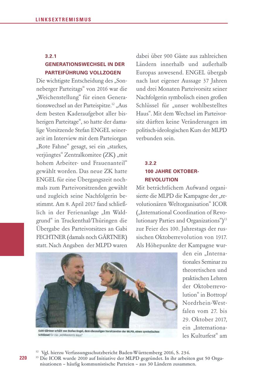 LINKSEXTREMISMUS 3.2.1 dabei über 900 Gäste aus zahlreichen GENERATIONSWECHSEL IN DER Ländern innerhalb und außerhalb PARTEIFÜHRUNG VOLLZOGEN Europas anwesend. ENGEL übergab Die wichtigste Entscheidung des "Sonnach laut eigener Aussage 37 Jahren neberger Parteitags" von 2016 war die und drei Monaten Parteivorsitz seiner "Weichenstellung" für einen GeneraNachfolgerin symbolisch einen großen tionswechsel an der Parteispitze.12 "Aus Schlüssel für "unser wohlbestelltes dem besten Kaderaufgebot aller bisHaus". Mit dem Wechsel im Parteivorherigen Parteitage", so hatte der damasitz dürften keine Veränderungen im lige Vorsitzende Stefan ENGEL seinerpolitisch-ideologischen Kurs der MLPD zeit im Interview mit dem Parteiorgan verbunden sein. "Rote Fahne" gesagt, sei ein "starkes, verjüngtes" Zentralkomitee (ZK) "mit hohem Arbeiterund Frauenanteil" 3.2.2 gewählt worden. Das neue ZK hatte 100 JAHRE OKTOBERENGEL für eine Übergangszeit nochREVOLUTION mals zum Parteivorsitzenden gewählt Mit beträchtlichem Aufwand organiund zugleich seine Nachfolgerin besierte die MLPD die Kampagne der "restimmt. Am 8. April 2017 fand schließvolutionären Weltorganisation" ICOR lich in der Ferienanlage "Im Wald("International Coordination of Revogrund" in Truckenthal/Thüringen die lutionary Parties and Organizations")13 Übergabe des Parteivorsitzes an Gabi zur Feier des 100. Jahrestags der rusFECHTNER (damals noch GÄRTNER) sischen Oktoberrevolution von 1917. statt. Nach Angaben der MLPD waren Als Höhepunkte der Kampagne wurden ein "Internationales Seminar zu theoretischen und praktischen Lehren der Oktoberrevolution" in Bottrop/ Nordrhein-Westfalen vom 27. bis 29. Oktober 2017, ein "Internationales Kulturfest" am 12 Vgl. hierzu Verfassungsschutzbericht Baden-Württemberg 2016, S. 234. 220 13 Die ICOR wurde 2010 auf Initiative der MLPD gegründet. In ihr arbeiten gut 50 Organisationen - häufig kommunistische Parteien - aus 30 Ländern zusammen.
